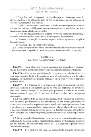 159LIV. IV — Do múnus santificador da Igreja
1.° seja designado pelo próprio baptizando ou pelos pais ou por quem faz
as vezes destes ou, na falta deles, pelo pároco ou ministro, e possua aptidão e in-
tenção de desempenhar este múnus;
2.° tenha completado dezasseis anos de idade, a não ser que outra idade te-
nha sido determinada pelo Bispo diocesano, ou ao pároco ou ao ministro por justa
causa pareça dever admitir-se excepção;
3 ° seja católico, confirmado e já tenha recebido a santíssima Eucaristia, e
leve uma vida consentânea com a fé e o múnus que vai desempenhar;
4.° não esteja abrangido por nenhuma pena canónica legitimamente aplica-
da ou declarada;
5.° não seja o pai ou a mãe do baptizando.
§ 2. O baptizado pertencente a uma comunidade eclesial não católica só se admi-
ta juntamente com um padrinho católico e apenas como testemunha do baptismo.
CAPÍTULO V
DA PROVA E ANOTAÇÃO DO BAPTISMO
Cân. 875 — Quem administra o baptismo procure que, se não houver padrinho,
haja ao menos uma testemunha, com que se possa provar a colação do baptismo.
Cân. 876 — Para provar a administração do baptismo, se daí não advier pre-
juízo para ninguém, basta a declaração de uma só testemunha, acima de toda a
excepção, ou o juramento do próprio baptizado, se ele tiver recebido o baptismo
em idade adulta.
Cân. 877 — § 1. O pároco do lugar em que se celebra o baptismo deve inscre-
ver cuidadosamente e sem demora alguma no livro dos baptismos os nomes dos
baptizados, fazendo menção do ministro, pais, padrinhos e ainda, se as houver,
das testemunhas, do lugar e dia do baptismo, indicando também o dia e o lugar do
nascimento.
§ 2. Se se tratar de filho de mulher não casada, deve consignar-se o nome da
mãe, se constar publicamente da sua maternidade ou ela mesma, por escrito ou
perante duas testemunhas, espontaneamente o pedir; deve consignar-se também o
nome do pai, se a sua paternidade estiver comprovada por algum documento pú-
blico, ou declaração do próprio perante o pároco e duas testemunhas; nos restantes
casos, consigne-se o nome do baptizado, sem fazer menção do nome do pai ou dos
pais.
§ 3. Se se tratar de filho adoptivo, consignem-se os nomes dos adoptantes, e
também, pelo menos se assim se fizer também no registo civil da região, os nomes
dos pais naturais, em conformidade com os §§ 1 e 2, segundo as prescrições da
Conferência episcopal.
Cân. 878 — Se o baptismo não tiver sido administrado nem pelo pároco nem
PARTE I — Dos sacramentos
 