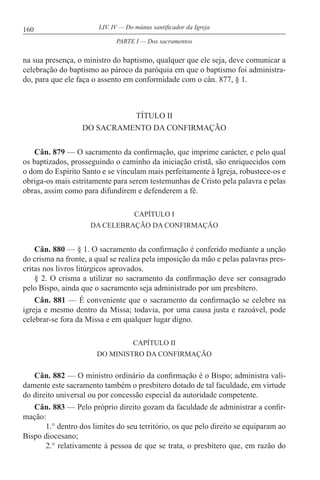 160 LIV. IV — Do múnus santificador da Igreja
na sua presença, o ministro do baptismo, qualquer que ele seja, deve comunicar a
celebração do baptismo ao pároco da paróquia em que o baptismo foi administra-
do, para que ele faça o assento em conformidade com o cân. 877, § 1.
TÍTULO II
DO SACRAMENTO DA CONFIRMAÇÃO
Cân. 879 — O sacramento da confirmação, que imprime carácter, e pelo qual
os baptizados, prosseguindo o caminho da iniciação cristã, são enriquecidos com
o dom do Espírito Santo e se vinculam mais perfeitamente à Igreja, robustece-os e
obriga-os mais estritamente para serem testemunhas de Cristo pela palavra e pelas
obras, assim como para difundirem e defenderem a fé.
CAPÍTULO I
DA CELEBRAÇÃO DA CONFIRMAÇÃO
Cân. 880 — § 1. O sacramento da confirmação é conferido mediante a unção
do crisma na fronte, a qual se realiza pela imposição da mão e pelas palavras pres-
critas nos livros litúrgicos aprovados.
§ 2. O crisma a utilizar no sacramento da confirmação deve ser consagrado
pelo Bispo, ainda que o sacramento seja administrado por um presbítero.
Cân. 881 — É conveniente que o sacramento da confirmação se celebre na
igreja e mesmo dentro da Missa; todavia, por uma causa justa e razoável, pode
celebrar-se fora da Missa e em qualquer lugar digno.
CAPÍTULO II
DO MINISTRO DA CONFIRMAÇÃO
Cân. 882 — O ministro ordinário da confirmação é o Bispo; administra vali-
damente este sacramento também o presbítero dotado de tal faculdade, em virtude
do direito universal ou por concessão especial da autoridade competente.
Cân. 883 — Pelo próprio direito gozam da faculdade de administrar a confir-
mação:
1.° dentro dos limites do seu território, os que pelo direito se equiparam ao
Bispo diocesano;
2.° relativamente à pessoa de que se trata, o presbítero que, em razão do
PARTE I — Dos sacramentos
 