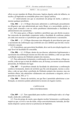 161LIV. IV — Do múnus santificador da Igreja
ofício ou por mandato do Bispo diocesano, baptiza alguém saído da infância, ou
recebe o já baptizado na comunhão plena com a Igreja católica;
3.° relativamente aos que se encontram em perigo de morte, o pároco e
mesmo qualquer presbítero.
Cân. 884 — § 1. O Bispo diocesano administre a confirmação pessoalmente
ou diligencie que seja administrada por outro Bispo; se a necessidade, porém, o
exigir, pode conceder a um ou vários presbíteros determinados a faculdade de
administrarem este sacramento.
§ 2. Por causa grave, o Bispo e também o presbítero que, por direito ou pecu-
liar concessão da autoridade competente tenha a faculdade de confirmar, podem
em cada caso associar a si presbíteros que também administrem o sacramento.
Cân. 885 — § 1. O Bispo diocesano tem obrigação de providenciar para que
o sacramento da confirmação seja conferido aos seus súbditos que devida e razoa-
velmente o peçam.
§ 2. O presbítero, que goza desta faculdade, deve usá-la em relação àqueles em
cujo favor tal faculdade foi concedida.
Cân. 886 — § 1. O Bispo, dentro da sua diocese, administra legitimamente o
sacramento da confirmação mesmo aos fiéis não seus súbditos, a não ser que obste
a proibição expressa do Ordinário próprio dos mesmos.
§ 2. Para administrar licitamente a confirmação em diocese alheia, o Bispo ne-
cessita, a não ser que se trate de súbditos seus, de licença, ao menos razoavelmente
presumida, do Ordinário do lugar.
Cân. 887 — O presbítero dotado da faculdade de administrar a confirmação
confere-a licitamente, dentro do território que lhe está designado, mesmo a estra-
nhos, a não ser que obste a proibição do Ordinário próprio dos mesmos; mas em
território alheio, não administra validamente este sacramente a ninguém, salvo o
prescrito no cân. 883, n.º 3.
Cân. 888 — Dentro do território, em que lhes é permitido administrar a con-
firmação, os ministros podem administrá-la mesmo em lugares isentos.
CAPÍTULO III
DOS CONFIRMANDOS
Cân. 889 — § 1. Tem capacidade para receber a confirmação todo e só o bap-
tizado, ainda não confirmado.
§ 2. Fora de perigo de morte, para alguém receber licitamente a confirmação,
requer-se que, se tiver o uso da razão, esteja convenientemente instruído, devida-
mente disposto e possa renovar as promessas do baptismo.
PARTE I — Dos sacramentos
 