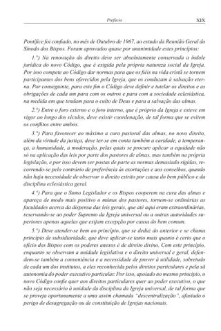 XIXPrefácio
Pontífice foi confiado, no mês de Outubro de 1967, ao estudo da Reunião Geral do
Sínodo dos Bispos. Foram aprovados quase por unanimidade estes princípios:
1.°) Na renovação do direito deve ser absolutamente conservada a índole
jurídica do novo Código, que é exigida pela própria natureza social da Igreja.
Por isso compete ao Código dar normas para que os fiéis na vida cristã se tornem
participantes dos bens oferecidos pela Igreja, que os conduzam à salvação eter-
na. Por conseguinte, para este fim o Código deve definir e tutelar os direitos e as
obrigações de cada um para com os outros e para com a sociedade eclesiástica,
na medida em que tendam para o culto de Deus e para a salvação das almas.
2.°) Entre o foro externo e o foro interno, que é próprio da Igreja e esteve em
vigor ao longo dos séculos, deve existir coordenação, de tal forma que se evitem
os conflitos entre ambos.
3.°) Para favorecer ao máximo a cura pastoral das almas, no novo direito,
além da virtude da justiça, deve ter-se em conta também a caridade, a temperan-
ça, a humanidade, a moderação, pelas quais se procure aplicar a equidade não
só na aplicação das leis por parte dos pastores de almas, mas também na própria
legislação, e por isso devem ser postas de parte as normas demasiado rígidas, re-
correndo-se pelo contrário de preferência às exortações e aos conselhos, quando
não haja necessidade de observar o direito estrito por causa do bem público e da
disciplina eclesiástica geral.
4.°) Para que o Sumo Legislador e os Bispos cooperem na cura das almas e
apareça de modo mais positivo o múnus dos pastores, tornem-se ordinárias as
faculdades acerca da dispensa das leis gerais, que até aqui eram extraordinárias,
reservando-se ao poder Supremo da Igreja universal ou a outras autoridades su-
periores apenas aquelas que exijam excepção por causa do bem comum.
5.°) Deve atender-se bem ao princípio, que se deduz do anterior e se chama
princípio de subsidiaridade, que deve aplicar-se tanto mais quanto é certo que o
ofício dos Bispos com os poderes anexos é de direito divino. Com este princípio,
enquanto se observam a unidade legislativa e o direito universal e geral, defen-
dem-se também a conveniência e a necessidade de prover à utilidade, sobretudo
de cada um dos institutos, a eles reconhecida pelos direitos particulares e pela sã
autonomia do poder executivo particular. Por isso, apoiado no mesmo princípio, o
novo Código confie quer aos direitos particulares quer ao poder executivo, o que
não seja necessário à unidade da disciplina da Igreja universal, de tal forma que
se proveja oportunamente a uma assim chamada “descentralização”, afastado o
perigo de desagregação ou de constituição de Igrejas nacionais.
 
