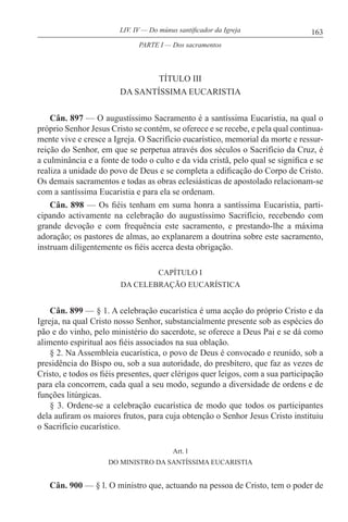 163LIV. IV — Do múnus santificador da Igreja
TÍTULO III
DA SANTÍSSIMA EUCARISTIA
Cân. 897 — O augustíssimo Sacramento é a santíssima Eucaristia, na qual o
próprio Senhor Jesus Cristo se contém, se oferece e se recebe, e pela qual continua-
mente vive e cresce a Igreja. O Sacrifício eucarístico, memorial da morte e ressur-
reição do Senhor, em que se perpetua através dos séculos o Sacrifício da Cruz, é
a culminância e a fonte de todo o culto e da vida cristã, pelo qual se significa e se
realiza a unidade do povo de Deus e se completa a edificação do Corpo de Cristo.
Os demais sacramentos e todas as obras eclesiásticas de apostolado relacionam-se
com a santíssima Eucaristia e para ela se ordenam.
Cân. 898 — Os fiéis tenham em suma honra a santíssima Eucaristia, parti-
cipando activamente na celebração do augustíssimo Sacrifício, recebendo com
grande devoção e com frequência este sacramento, e prestando-lhe a máxima
adoração; os pastores de almas, ao explanarem a doutrina sobre este sacramento,
instruam diligentemente os fiéis acerca desta obrigação.
CAPÍTULO I
DA CELEBRAÇÃO EUCARÍSTICA
Cân. 899 — § 1. A celebração eucarística é uma acção do próprio Cristo e da
Igreja, na qual Cristo nosso Senhor, substancialmente presente sob as espécies do
pão e do vinho, pelo ministério do sacerdote, se oferece a Deus Pai e se dá como
alimento espiritual aos fiéis associados na sua oblação.
§ 2. Na Assembleia eucarística, o povo de Deus é convocado e reunido, sob a
presidência do Bispo ou, sob a sua autoridade, do presbítero, que faz as vezes de
Cristo, e todos os fiéis presentes, quer clérigos quer leigos, com a sua participação
para ela concorrem, cada qual a seu modo, segundo a diversidade de ordens e de
funções litúrgicas.
§ 3. Ordene-se a celebração eucarística de modo que todos os participantes
dela aufiram os maiores frutos, para cuja obtenção o Senhor Jesus Cristo instituiu
o Sacrifício eucarístico.
Art. l
DO MINISTRO DA SANTÍSSIMA EUCARISTIA
Cân. 900 — § l. O ministro que, actuando na pessoa de Cristo, tem o poder de
PARTE I — Dos sacramentos
 