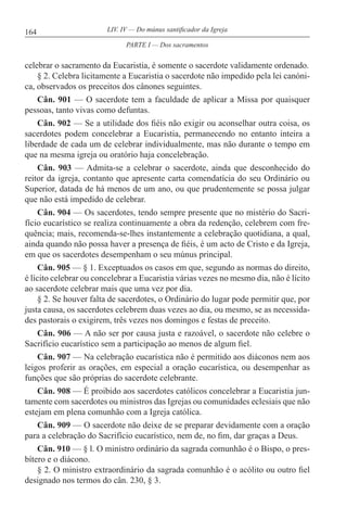164 LIV. IV — Do múnus santificador da Igreja
celebrar o sacramento da Eucaristia, é somente o sacerdote validamente ordenado.
§ 2. Celebra licitamente a Eucaristia o sacerdote não impedido pela lei canóni-
ca, observados os preceitos dos cânones seguintes.
Cân. 901 — O sacerdote tem a faculdade de aplicar a Missa por quaisquer
pessoas, tanto vivas como defuntas.
Cân. 902 — Se a utilidade dos fiéis não exigir ou aconselhar outra coisa, os
sacerdotes podem concelebrar a Eucaristia, permanecendo no entanto inteira a
liberdade de cada um de celebrar individualmente, mas não durante o tempo em
que na mesma igreja ou oratório haja concelebração.
Cân. 903 — Admita-se a celebrar o sacerdote, ainda que desconhecido do
reitor da igreja, contanto que apresente carta comendatícia do seu Ordinário ou
Superior, datada de há menos de um ano, ou que prudentemente se possa julgar
que não está impedido de celebrar.
Cân. 904 — Os sacerdotes, tendo sempre presente que no mistério do Sacri-
fício eucarístico se realiza continuamente a obra da redenção, celebrem com fre-
quência; mais, recomenda-se-lhes instantemente a celebração quotidiana, a qual,
ainda quando não possa haver a presença de fiéis, é um acto de Cristo e da Igreja,
em que os sacerdotes desempenham o seu múnus principal.
Cân. 905 — § 1. Exceptuados os casos em que, segundo as normas do direito,
é lícito celebrar ou concelebrar a Eucaristia várias vezes no mesmo dia, não é lícito
ao sacerdote celebrar mais que uma vez por dia.
§ 2. Se houver falta de sacerdotes, o Ordinário do lugar pode permitir que, por
justa causa, os sacerdotes celebrem duas vezes ao dia, ou mesmo, se as necessida-
des pastorais o exigirem, três vezes nos domingos e festas de preceito.
Cân. 906 — A não ser por causa justa e razoável, o sacerdote não celebre o
Sacrifício eucarístico sem a participação ao menos de algum fiel.
Cân. 907 — Na celebração eucarística não é permitido aos diáconos nem aos
leigos proferir as orações, em especial a oração eucarística, ou desempenhar as
funções que são próprias do sacerdote celebrante.
Cân. 908 — É proibido aos sacerdotes católicos concelebrar a Eucaristia jun-
tamente com sacerdotes ou ministros das Igrejas ou comunidades eclesiais que não
estejam em plena comunhão com a Igreja católica.
Cân. 909 — O sacerdote não deixe de se preparar devidamente com a oração
para a celebração do Sacrifício eucarístico, nem de, no fim, dar graças a Deus.
Cân. 910 — § l. O ministro ordinário da sagrada comunhão é o Bispo, o pres-
bítero e o diácono.
§ 2. O ministro extraordinário da sagrada comunhão é o acólito ou outro fiel
designado nos termos do cân. 230, § 3.
PARTE I — Dos sacramentos
 