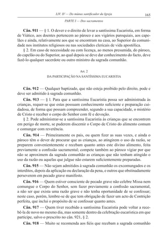 165LIV. IV — Do múnus santificador da Igreja
Cân. 911 — § 1. O dever e o direito de levar a santíssima Eucaristia, em forma
de Viático, aos doentes pertencem ao pároco e aos vigários paroquiais, aos cape-
lães e ainda, relativamente aos que se encontram na casa, ao Superior da comuni-
dade nos institutos religiosos ou nas sociedades clericais de vida apostólica.
§ 2. Em caso de necessidade ou com licença, ao menos presumida, do pároco,
do capelão ou do Superior, ao qual depois se deve dar conhecimento do facto, deve
fazê-lo qualquer sacerdote ou outro ministro da sagrada comunhão.
Art. 2
DA PARTICIPAÇÃO NA SANTÍSSlMA EUCARISTIA
Cân. 912 — Qualquer baptizado, que não esteja proibido pelo direito, pode e
deve ser admitido à sagrada comunhão.
Cân. 913 — § l. Para que a santíssima Eucaristia possa ser administrada às
crianças, requer-se que estas possuam conhecimento suficiente e preparação cui-
dadosa, de forma que possam compreender, segundo a sua capacidade, o mistério
de Cristo e receber o corpo do Senhor com fé e devoção.
§ 2. Pode administrar-se a santíssima Eucaristia às crianças que se encontrem
em perigo de morte, se puderem discernir o Corpo de Cristo do alimento comum
e comungar com reverência.
Cân. 914 — Primeiramente os pais, ou quem fizer as suas vezes, e ainda o
pároco têm o dever de procurar que as crianças, ao atingirem o uso da razão, se
preparem convenientemente e recebam quanto antes este divino alimento, feita
previamente a confissão sacramental; compete também ao pároco vigiar por que
não se aproximem da sagrada comunhão as crianças que não tenham atingido o
uso da razão ou aquelas que julgue não estarem suficientemente preparadas.
Cân. 915 — Não sejam admitidos à sagrada comunhão os excomungados e os
interditos, depois da aplicação ou declaração da pena, e outros que obstinadamente
perseverem em pecado grave manifesto.
Cân. 916 — Quem estiver consciente de pecado grave não celebre Missa nem
comungue o Corpo do Senhor, sem fazer previamente a confissão sacramental,
a não ser que exista uma razão grave e não tenha oportunidade de se confessar;
neste caso, porém, lembre-se de que tem obrigação de fazer um acto de Contrição
perfeita, que inclui o propósito de se confessar quanto antes.
Cân. 917 — Quem tiver recebido a santíssima Eucaristia pode voltar a rece-
bê-la de novo no mesmo dia, mas somente dentro da celebração eucarística em que
participe, salvo o prescrito no cân. 921, § 2.
Cân. 918 — Muito se recomenda aos fiéis que recebam a sagrada comunhão
PARTE I — Dos sacramentos
 