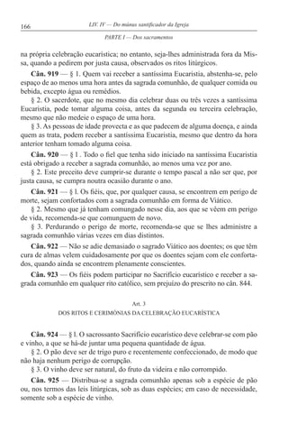 166 LIV. IV — Do múnus santificador da Igreja
na própria celebração eucarística; no entanto, seja-lhes administrada fora da Mis-
sa, quando a pedirem por justa causa, observados os ritos litúrgicos.
Cân. 919 — § 1. Quem vai receber a santíssima Eucaristia, abstenha-se, pelo
espaço de ao menos uma hora antes da sagrada comunhão, de qualquer comida ou
bebida, excepto água ou remédios.
§ 2. O sacerdote, que no mesmo dia celebrar duas ou três vezes a santíssima
Eucaristia, pode tomar alguma coisa, antes da segunda ou terceira celebração,
mesmo que não medeie o espaço de uma hora.
§ 3. As pessoas de idade provecta e as que padecem de alguma doença, e ainda
quem as trata, podem receber a santíssima Eucaristia, mesmo que dentro da hora
anterior tenham tomado alguma coisa.
Cân. 920 — § l . Todo o fiel que tenha sido iniciado na santíssima Eucaristia
está obrigado a receber a sagrada comunhão, ao menos uma vez por ano.
§ 2. Este preceito deve cumprir-se durante o tempo pascal a não ser que, por
justa causa, se cumpra noutra ocasião durante o ano.
Cân. 921 — § l. Os fiéis, que, por qualquer causa, se encontrem em perigo de
morte, sejam confortados com a sagrada comunhão em forma de Viático.
§ 2. Mesmo que já tenham comungado nesse dia, aos que se vêem em perigo
de vida, recomenda-se que comunguem de novo.
§ 3. Perdurando o perigo de morte, recomenda-se que se lhes administre a
sagrada comunhão várias vezes em dias distintos.
Cân. 922 — Não se adie demasiado o sagrado Viático aos doentes; os que têm
cura de almas velem cuidadosamente por que os doentes sejam com ele conforta-
dos, quando ainda se encontrem plenamente conscientes.
Cân. 923 — Os fiéis podem participar no Sacrifício eucarístico e receber a sa-
grada comunhão em qualquer rito católico, sem prejuízo do prescrito no cân. 844.
Art. 3
DOS RITOS E CERIMÓNIAS DA CELEBRAÇÃO EUCARÍSTlCA
Cân. 924 — § l. O sacrossanto Sacrifício eucarístico deve celebrar-se com pão
e vinho, a que se há-de juntar uma pequena quantidade de água.
§ 2. O pão deve ser de trigo puro e recentemente confeccionado, de modo que
não haja nenhum perigo de corrupção.
§ 3. O vinho deve ser natural, do fruto da videira e não corrompido.
Cân. 925 — Distribua-se a sagrada comunhão apenas sob a espécie de pão
ou, nos termos das leis litúrgicas, sob as duas espécies; em caso de necessidade,
somente sob a espécie de vinho.
PARTE I — Dos sacramentos
 