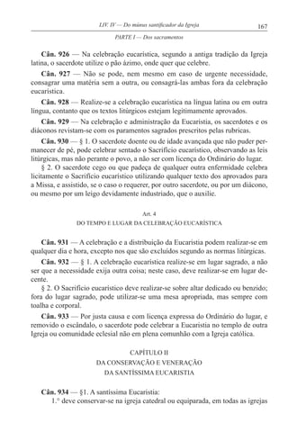 167LIV. IV — Do múnus santificador da Igreja
Cân. 926 — Na celebração eucarística, segundo a antiga tradição da Igreja
latina, o sacerdote utilize o pão ázimo, onde quer que celebre.
Cân. 927 — Não se pode, nem mesmo em caso de urgente necessidade,
consagrar uma matéria sem a outra, ou consagrá-las ambas fora da celebração
eucarística.
Cân. 928 — Realize-se a celebração eucarística na língua latina ou em outra
língua, contanto que os textos litúrgicos estejam legitimamente aprovados.
Cân. 929 — Na celebração e administração da Eucaristia, os sacerdotes e os
diáconos revistam-se com os paramentos sagrados prescritos pelas rubricas.
Cân. 930 — § 1. O sacerdote doente ou de idade avançada que não puder per-
manecer de pé, pode celebrar sentado o Sacrifício eucarístico, observando as leis
litúrgicas, mas não perante o povo, a não ser com licença do Ordinário do lugar.
§ 2. O sacerdote cego ou que padeça de qualquer outra enfermidade celebra
licitamente o Sacrifício eucarístico utilizando qualquer texto dos aprovados para
a Missa, e assistido, se o caso o requerer, por outro sacerdote, ou por um diácono,
ou mesmo por um leigo devidamente industriado, que o auxilie.
Art. 4
DO TEMPO E LUGAR DA CELEBRAÇÃO EUCARÍSTICA
Cân. 931 — A celebração e a distribuição da Eucaristia podem realizar-se em
qualquer dia e hora, excepto nos que são excluídos segundo as normas litúrgicas.
Cân. 932 — § 1. A celebração eucarística realize-se em lugar sagrado, a não
ser que a necessidade exija outra coisa; neste caso, deve realizar-se em lugar de-
cente.
§ 2. O Sacrifício eucarístico deve realizar-se sobre altar dedicado ou benzido;
fora do lugar sagrado, pode utilizar-se uma mesa apropriada, mas sempre com
toalha e corporal.
Cân. 933 — Por justa causa e com licença expressa do Ordinário do lugar, e
removido o escândalo, o sacerdote pode celebrar a Eucaristia no templo de outra
Igreja ou comunidade eclesial não em plena comunhão com a Igreja católica.
CAPÍTULO II
DA CONSERVAÇÃO E VENERAÇÃO
DA SANTÍSSIMA EUCARISTIA
Cân. 934 — §1. A santíssima Eucaristia:
1.° deve conservar-se na igreja catedral ou equiparada, em todas as igrejas
PARTE I — Dos sacramentos
 
