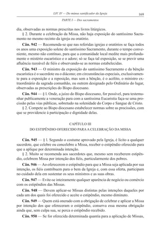 169LIV. IV — Do múnus santificador da Igreja
dia, observadas as normas prescritas nos livros litúrgicos.
§ 2. Durante a celebração da Missa, não haja exposição do santíssimo Sacra-
mento no mesmo recinto da igreja ou oratório.
Cân. 942 — Recomenda-se que nas referidas igrejas e oratórios se faça todos
os anos uma exposição solene do santíssimo Sacramento, durante o tempo conve-
niente, mesmo não contínuo, para que a comunidade local medite mais profunda-
mente o mistério eucarístico e o adore; só se faça tal exposição, se se previr uma
afluência razoável de fiéis e observando-se as normas estabelecidas.
Cân. 943 — O ministro da exposição do santíssimo Sacramento e da bênção
eucarística é o sacerdote ou o diácono; em circunstâncias especiais, exclusivamen-
te para a exposição e a reposição, mas sem a bênção, é o acólito, o ministro ex-
traordinário da sagrada comunhão, ou outrem designado pelo Ordinário do lugar,
observadas as prescrições do Bispo diocesano.
Cân. 944 — § l. Onde, a juízo do Bispo diocesano, for possível, para testemu-
nhar publicamente a veneração para com a santíssima Eucaristia faça-se uma pro-
cissão pelas vias públicas, sobretudo na solenidade do Corpo e Sangue de Cristo.
§ 2. Compete ao Bispo diocesano estabelecer normas sobre as procissões, com
que se providencie à participação e dignidade delas.
CAPÍTULO III
DO ESTIPÊNDIO OFERECIDO PARAA CELEBRAÇÃO DA MISSA
Cân. 945 — § l. Segundo o costume aprovado pela Igreja, é lícito a qualquer
sacerdote, que celebre ou concelebre a Missa, receber o estipêndio oferecido para
que a aplique por determinada intenção.
§ 2. Muito se recomenda aos sacerdotes que, mesmo sem receberem estipên-
dio, celebrem Missa por intenção dos fiéis, particularmente dos pobres.
Cân. 946 —Ao oferecerem o estipêndio para que a Missa seja aplicada por sua
intenção, os fiéis contribuem para o bem da Igreja e, com essa oferta, participam
no cuidado dela em sustentar os seus ministros e as suas obras.
Cân. 947 — Evite-se inteiramente qualquer aparência de negócio ou comércio
com os estipêndios das Missas.
Cân. 948 — Devem aplicar-se Missas distintas pelas intenções daqueles por
cada um dos quais foi oferecido e aceite o estipêndio, mesmo diminuto.
Cân. 949 — Quem está onerado com a obrigação de celebrar e aplicar a Missa
por intenção dos que ofereceram o estipêndio, conserva essa mesma obrigação
ainda que, sem culpa sua, se perca o estipêndio recebido.
Cân. 950 — Se for oferecida determinada quantia para a aplicação de Missas,
PARTE I — Dos sacramentos
 