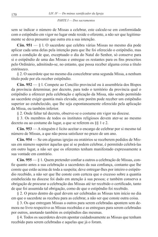 170 LIV. IV — Do múnus santificador da Igreja
sem se indicar o número de Missas a celebrar, este calcule-se em conformidade
com o estipêndio em vigor no lugar onde reside o oferente, a não ser que legitima-
mente se deva presumir que outra era a sua intenção.
Cân. 951 — § l. O sacerdote que celebra várias Missas no mesmo dia pode
aplicar cada uma delas pela intenção para que lhe foi oferecido o estipêndio, mas
com a condição de que, exceptuado o dia do Natal do Senhor, só conserve para
si o estipêndio de uma das Missas e entregue os restantes para os fins prescritos
pelo Ordinário, admitindo-se, no entanto, que possa receber alguma coisa a título
extrínseco.
§ 2. O sacerdote que no mesmo dia concelebrar uma segunda Missa, a nenhum
título pode por ela receber estipêndio.
Cân. 952 — § l. Compete ao Concílio provincial ou à assembleia dos Bispos
da província determinar, por decreto, para todo o território da província qual o
estipêndio a oferecer pela celebração e aplicação da Missa, não sendo permitido
ao sacerdote exigir quantia mais elevada; este porém pode receber um estipêndio
superior ao estabelecido, que lhe seja espontaneamente oferecido pela aplicação
da Missa, ou também inferior.
§ 2. Onde faltar tal decreto, observe-se o costume em vigor na diocese.
§ 3. Os membros de todos os institutos religiosos devem ater-se ao mesmo
decreto ou ao costume do lugar, a que se referem os §§ 1 e 2.
Cân. 953 — A ninguém é lícito aceitar o encargo de celebrar por si mesmo tal
número de Missas, a que não possa satisfazer no prazo de um ano.
Cân. 954 — Se em algumas igrejas ou oratórios se receberem pedidos de Mis-
sas em número superior àquelas que aí se podem celebrar, é permitido celebrá-las
em outro lugar, a não ser que os oferentes tenham manifestado expressamente a
sua vontade em contrário.
Cân. 955 — § 1. Quem pretender confiar a outros a celebração de Missas, con-
fie quanto antes a sua celebração a sacerdotes da sua confiança, contanto que lhe
conste que estão acima de toda a suspeita; deve entregar-lhes por inteiro o estipên-
dio recebido, a não ser que lhe conste com certeza que o excesso sobre a quantia
estabelecida na diocese foi dado em atenção à sua pessoa; e também conserva a
obrigação de procurar a celebração das Missas até ter recebido o certificado, tanto
de que foi assumida tal obrigação, como de que o estipêndio foi recebido.
§ 2. O prazo dentro do qual devem ser celebradas as Missas tem início no dia
em que o sacerdote as recebeu para as celebrar, a não ser que conste outra coisa.
§ 3. Os que entregam Missas a outros para serem celebradas apontem sem de-
mora no livro respectivo as Missas recebidas e as entregues para serem celebradas
por outros, anotando também os estipêndios das mesmas.
§ 4. Todos os sacerdotes devem apontar cuidadosamente as Missas que tenham
recebido para serem celebradas e aquelas que já o foram.
PARTE I — Dos sacramentos
 