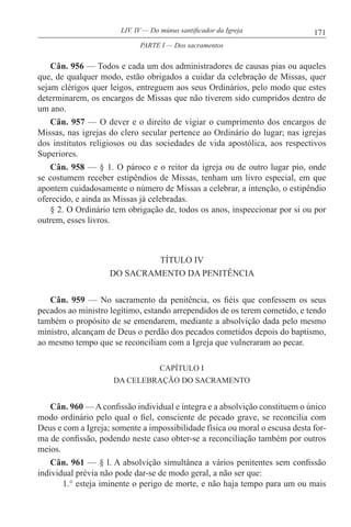 171LIV. IV — Do múnus santificador da Igreja
Cân. 956 — Todos e cada um dos administradores de causas pias ou aqueles
que, de qualquer modo, estão obrigados a cuidar da celebração de Missas, quer
sejam clérigos quer leigos, entreguem aos seus Ordinários, pelo modo que estes
determinarem, os encargos de Missas que não tiverem sido cumpridos dentro de
um ano.
Cân. 957 — O dever e o direito de vigiar o cumprimento dos encargos de
Missas, nas igrejas do clero secular pertence ao Ordinário do lugar; nas igrejas
dos institutos religiosos ou das sociedades de vida apostólica, aos respectivos
Superiores.
Cân. 958 — § 1. O pároco e o reitor da igreja ou de outro lugar pio, onde
se costumem receber estipêndios de Missas, tenham um livro especial, em que
apontem cuidadosamente o número de Missas a celebrar, a intenção, o estipêndio
oferecido, e ainda as Missas já celebradas.
§ 2. O Ordinário tem obrigação de, todos os anos, inspeccionar por si ou por
outrem, esses livros.
TÍTULO IV
DO SACRAMENTO DA PENITÊNCIA
Cân. 959 — No sacramento da penitência, os fiéis que confessem os seus
pecados ao ministro legítimo, estando arrependidos de os terem cometido, e tendo
também o propósito de se emendarem, mediante a absolvição dada pelo mesmo
ministro, alcançam de Deus o perdão dos pecados cometidos depois do baptismo,
ao mesmo tempo que se reconciliam com a Igreja que vulneraram ao pecar.
CAPÍTULO I
DA CELEBRAÇÃO DO SACRAMENTO
Cân. 960 — A confissão individual e íntegra e a absolvição constituem o único
modo ordinário pelo qual o fiel, consciente de pecado grave, se reconcilia com
Deus e com a Igreja; somente a impossibilidade física ou moral o escusa desta for-
ma de confissão, podendo neste caso obter-se a reconciliação também por outros
meios.
Cân. 961 — § l. A absolvição simultânea a vários penitentes sem confissão
individual prévia não pode dar-se de modo geral, a não ser que:
1.° esteja iminente o perigo de morte, e não haja tempo para um ou mais
PARTE I — Dos sacramentos
 
