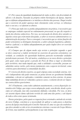 XX Código de Direito Canónico
6.º) Por causa da igualdade fundamental de todos os fiéis e da diversidade de
ofícios e de funções, baseada na própria ordem hierárquica da Igreja, importa
que se definam adequadamente e se tutelem os direitos das pessoas. Daqui resulta
que o exercício do poder apareça mais claramente como serviço, se robusteça
mais o seu uso, e se afastem os abusos.
7.°) Para que tudo isto se ponha adequadamente em prática, é necessário que
se empregue cuidado especial no ordenamento processual, no que diz respeito à
tutela dos direitos subjectivos. Por isso, na renovação do direito deve atender-se
àquelas coisas que eram muito desejadas, a saber os recursos administrativos e a
administração da justiça. Para o conseguir, é necessário que as várias funções do
poder eclesiástico se distingam claramente, a saber a função legislativa, adminis-
trativa e judicial, e se defina adequadamente por quais órgãos deve ser exercida
cada uma delas.
8.°) Cumpre que de algum modo seja revisto o princípio segundo o qual
se deve conservar a índole territorial no exercício do governo eclesiástico; na
verdade, as condições do apostolado hodierno parecem recomendar unidades
jurisdicionais pessoais. Por tal motivo, estabeleça-se no novo direito o princípio
pelo qual, como regra geral, a porção do Povo de Deus a reger se determine
pelo território; mas nada impede que, onde a utilidade o aconselhe, possam ser
admitidas outras razões, pelo menos juntamente com o aspecto territorial, como
critérios para determinar a comunidade dos fiéis.
9.°) Acerca do direito coactivo, ao qual a Igreja como sociedade externa, visí-
vel e independente não pode renunciar, as penas devem ser geralmente ferendae
sententiae, e devem ser aplicadas e remitidas somente no foro externo. As penas
latae sententiae devem ser reduzidas a poucos casos, e somente devem ser impos-
tas contra delitos gravíssimos.
10.°) Finalmente, como todos admitem unanimemente, a nova disposição sis-
temática do Código, que exige a nova adaptação, pode, sem dúvida, desde o prin-
cípio ser esboçada, mas não exactamente definida e decidida. Por isso, só deve
ser assente depois duma suficiente revisão de cada uma das partes, e até depois
de toda a obra estar quase terminada.
Destes princípios, pelos quais se requeria fosse orientado o método de revisão
do novo Código, concluía-se a necessidade de aplicar a cada passo a doutrina
acerca da Igreja enucleada pelo Concílio Vaticano II, uma vez que ela estabelece
que deve atender-se não só às circunstâncias externas e sociais do Corpo Místico
de Cristo, mas também e principalmente à sua vida íntima.
 