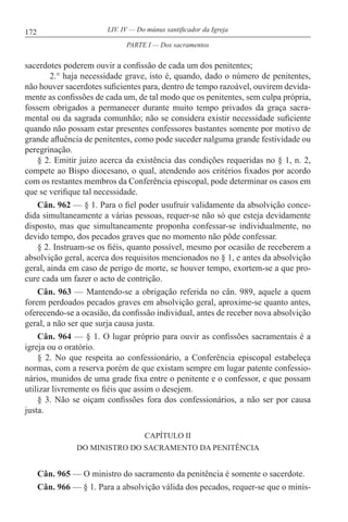 172 LIV. IV — Do múnus santificador da Igreja
sacerdotes poderem ouvir a confissão de cada um dos penitentes;
2.° haja necessidade grave, isto é, quando, dado o número de penitentes,
não houver sacerdotes suficientes para, dentro de tempo razoável, ouvirem devida-
mente as confissões de cada um, de tal modo que os penitentes, sem culpa própria,
fossem obrigados a permanecer durante muito tempo privados da graça sacra-
mental ou da sagrada comunhão; não se considera existir necessidade suficiente
quando não possam estar presentes confessores bastantes somente por motivo de
grande afluência de penitentes, como pode suceder nalguma grande festividade ou
peregrinação.
§ 2. Emitir juízo acerca da existência das condições requeridas no § 1, n. 2,
compete ao Bispo diocesano, o qual, atendendo aos critérios fixados por acordo
com os restantes membros da Conferência episcopal, pode determinar os casos em
que se verifique tal necessidade.
Cân. 962 — § 1. Para o fiel poder usufruir validamente da absolvição conce-
dida simultaneamente a várias pessoas, requer-se não só que esteja devidamente
disposto, mas que simultaneamente proponha confessar-se individualmente, no
devido tempo, dos pecados graves que no momento não pôde confessar.
§ 2. Instruam-se os fiéis, quanto possível, mesmo por ocasião de receberem a
absolvição geral, acerca dos requisitos mencionados no § 1, e antes da absolvição
geral, ainda em caso de perigo de morte, se houver tempo, exortem-se a que pro-
cure cada um fazer o acto de contrição.
Cân. 963 — Mantendo-se a obrigação referida no cân. 989, aquele a quem
forem perdoados pecados graves em absolvição geral, aproxime-se quanto antes,
oferecendo-se a ocasião, da confissão individual, antes de receber nova absolvição
geral, a não ser que surja causa justa.
Cân. 964 — § 1. O lugar próprio para ouvir as confissões sacramentais é a
igreja ou o oratório.
§ 2. No que respeita ao confessionário, a Conferência episcopal estabeleça
normas, com a reserva porém de que existam sempre em lugar patente confessio-
nários, munidos de uma grade fixa entre o penitente e o confessor, e que possam
utilizar livremente os fiéis que assim o desejem.
§ 3. Não se oiçam confissões fora dos confessionários, a não ser por causa
justa.
CAPÍTULO II
DO MINISTRO DO SACRAMENTO DA PENITÊNCIA
Cân. 965 — O ministro do sacramento da penitência é somente o sacerdote.
Cân. 966 — § 1. Para a absolvição válida dos pecados, requer-se que o minis-
PARTE I — Dos sacramentos
 