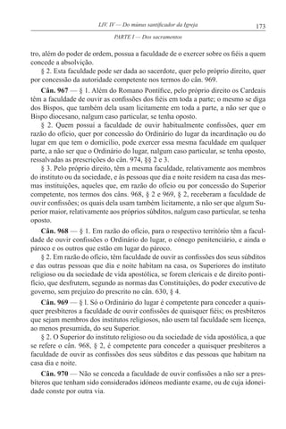 173LIV. IV — Do múnus santificador da Igreja
tro, além do poder de ordem, possua a faculdade de o exercer sobre os fiéis a quem
concede a absolvição.
§ 2. Esta faculdade pode ser dada ao sacerdote, quer pelo próprio direito, quer
por concessão da autoridade competente nos termos do cân. 969.
Cân. 967 — § 1. Além do Romano Pontífice, pelo próprio direito os Cardeais
têm a faculdade de ouvir as confissões dos fiéis em toda a parte; o mesmo se diga
dos Bispos, que também dela usam licitamente em toda a parte, a não ser que o
Bispo diocesano, nalgum caso particular, se tenha oposto.
§ 2. Quem possui a faculdade de ouvir habitualmente confissões, quer em
razão do ofício, quer por concessão do Ordinário do lugar da incardinação ou do
lugar em que tem o domicílio, pode exercer essa mesma faculdade em qualquer
parte, a não ser que o Ordinário do lugar, nalgum caso particular, se tenha oposto,
ressalvadas as prescrições do cân. 974, §§ 2 e 3.
§ 3. Pelo próprio direito, têm a mesma faculdade, relativamente aos membros
do instituto ou da sociedade, e às pessoas que dia e noite residem na casa das mes-
mas instituições, aqueles que, em razão do ofício ou por concessão do Superior
competente, nos termos dos câns. 968, § 2 e 969, § 2, receberam a faculdade de
ouvir confissões; os quais dela usam também licitamente, a não ser que algum Su-
perior maior, relativamente aos próprios súbditos, nalgum caso particular, se tenha
oposto.
Cân. 968 — § 1. Em razão do ofício, para o respectivo território têm a facul-
dade de ouvir confissões o Ordinário do lugar, o cónego penitenciário, e ainda o
pároco e os outros que estão em lugar do pároco.
§ 2. Em razão do ofício, têm faculdade de ouvir as confissões dos seus súbditos
e das outras pessoas que dia e noite habitam na casa, os Superiores do instituto
religioso ou da sociedade de vida apostólica, se forem clericais e de direito ponti-
fício, que desfrutem, segundo as normas das Constituições, do poder executivo de
governo, sem prejuízo do prescrito no cân. 630, § 4.
Cân. 969 — § l. Só o Ordinário do lugar é competente para conceder a quais-
quer presbíteros a faculdade de ouvir confissões de quaisquer fiéis; os presbíteros
que sejam membros dos institutos religiosos, não usem tal faculdade sem licença,
ao menos presumida, do seu Superior.
§ 2. O Superior do instituto religioso ou da sociedade de vida apostólica, a que
se refere o cân. 968, § 2, é competente para conceder a quaisquer presbíteros a
faculdade de ouvir as confissões dos seus súbditos e das pessoas que habitam na
casa dia e noite.
Cân. 970 — Não se conceda a faculdade de ouvir confissões a não ser a pres-
bíteros que tenham sido considerados idóneos mediante exame, ou de cuja idonei-
dade conste por outra via.
PARTE I — Dos sacramentos
 