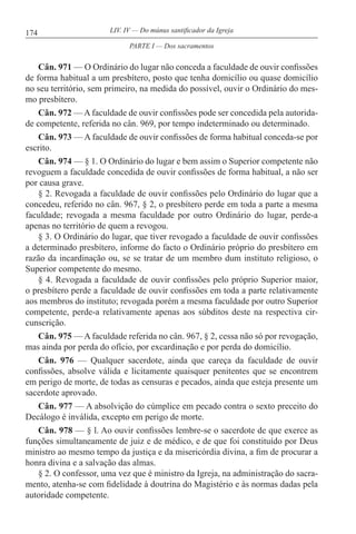 174 LIV. IV — Do múnus santificador da Igreja
Cân. 971 — O Ordinário do lugar não conceda a faculdade de ouvir confissões
de forma habitual a um presbítero, posto que tenha domicílio ou quase domicílio
no seu território, sem primeiro, na medida do possível, ouvir o Ordinário do mes-
mo presbítero.
Cân. 972 — A faculdade de ouvir confissões pode ser concedida pela autorida-
de competente, referida no cân. 969, por tempo indeterminado ou determinado.
Cân. 973 — A faculdade de ouvir confissões de forma habitual conceda-se por
escrito.
Cân. 974 — § 1. O Ordinário do lugar e bem assim o Superior competente não
revoguem a faculdade concedida de ouvir confissões de forma habitual, a não ser
por causa grave.
§ 2. Revogada a faculdade de ouvir confissões pelo Ordinário do lugar que a
concedeu, referido no cân. 967, § 2, o presbítero perde em toda a parte a mesma
faculdade; revogada a mesma faculdade por outro Ordinário do lugar, perde-a
apenas no território de quem a revogou.
§ 3. O Ordinário do lugar, que tiver revogado a faculdade de ouvir confissões
a determinado presbítero, informe do facto o Ordinário próprio do presbítero em
razão da incardinação ou, se se tratar de um membro dum instituto religioso, o
Superior competente do mesmo.
§ 4. Revogada a faculdade de ouvir confissões pelo próprio Superior maior,
o presbítero perde a faculdade de ouvir confissões em toda a parte relativamente
aos membros do instituto; revogada porém a mesma faculdade por outro Superior
competente, perde-a relativamente apenas aos súbditos deste na respectiva cir-
cunscrição.
Cân. 975 — A faculdade referida no cân. 967, § 2, cessa não só por revogação,
mas ainda por perda do ofício, por excardinação e por perda do domicílio.
Cân. 976 — Qualquer sacerdote, ainda que careça da faculdade de ouvir
confissões, absolve válida e licitamente quaisquer penitentes que se encontrem
em perigo de morte, de todas as censuras e pecados, ainda que esteja presente um
sacerdote aprovado.
Cân. 977 — A absolvição do cúmplice em pecado contra o sexto preceito do
Decálogo é inválida, excepto em perigo de morte.
Cân. 978 — § l. Ao ouvir confissões lembre-se o sacerdote de que exerce as
funções simultaneamente de juiz e de médico, e de que foi constituído por Deus
ministro ao mesmo tempo da justiça e da misericórdia divina, a fim de procurar a
honra divina e a salvação das almas.
§ 2. O confessor, uma vez que é ministro da Igreja, na administração do sacra-
mento, atenha-se com fidelidade à doutrina do Magistério e às normas dadas pela
autoridade competente.
PARTE I — Dos sacramentos
 