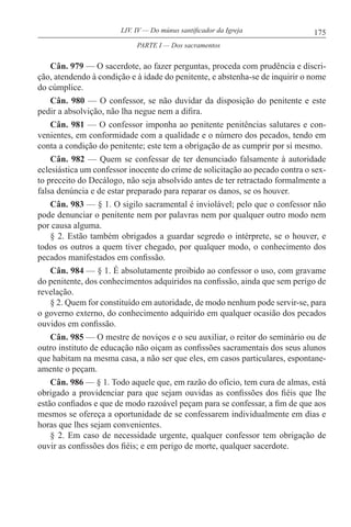 175LIV. IV — Do múnus santificador da Igreja
Cân. 979 — O sacerdote, ao fazer perguntas, proceda com prudência e discri-
ção, atendendo à condição e à idade do penitente, e abstenha-se de inquirir o nome
do cúmplice.
Cân. 980 — O confessor, se não duvidar da disposição do penitente e este
pedir a absolvição, não lha negue nem a difira.
Cân. 981 — O confessor imponha ao penitente penitências salutares e con-
venientes, em conformidade com a qualidade e o número dos pecados, tendo em
conta a condição do penitente; este tem a obrigação de as cumprir por si mesmo.
Cân. 982 — Quem se confessar de ter denunciado falsamente à autoridade
eclesiástica um confessor inocente do crime de solicitação ao pecado contra o sex-
to preceito do Decálogo, não seja absolvido antes de ter retractado formalmente a
falsa denúncia e de estar preparado para reparar os danos, se os houver.
Cân. 983 — § 1. O sigilo sacramental é inviolável; pelo que o confessor não
pode denunciar o penitente nem por palavras nem por qualquer outro modo nem
por causa alguma.
§ 2. Estão também obrigados a guardar segredo o intérprete, se o houver, e
todos os outros a quem tiver chegado, por qualquer modo, o conhecimento dos
pecados manifestados em confissão.
Cân. 984 — § 1. É absolutamente proibido ao confessor o uso, com gravame
do penitente, dos conhecimentos adquiridos na confissão, ainda que sem perigo de
revelação.
§ 2. Quem for constituído em autoridade, de modo nenhum pode servir-se, para
o governo externo, do conhecimento adquirido em qualquer ocasião dos pecados
ouvidos em confissão.
Cân. 985 — O mestre de noviços e o seu auxiliar, o reitor do seminário ou de
outro instituto de educação não oiçam as confissões sacramentais dos seus alunos
que habitam na mesma casa, a não ser que eles, em casos particulares, espontane-
amente o peçam.
Cân. 986 — § 1. Todo aquele que, em razão do ofício, tem cura de almas, está
obrigado a providenciar para que sejam ouvidas as confissões dos fiéis que lhe
estão confiados e que de modo razoável peçam para se confessar, a fim de que aos
mesmos se ofereça a oportunidade de se confessarem individualmente em dias e
horas que lhes sejam convenientes.
§ 2. Em caso de necessidade urgente, qualquer confessor tem obrigação de
ouvir as confissões dos fiéis; e em perigo de morte, qualquer sacerdote.
PARTE I — Dos sacramentos
 