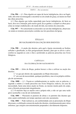 177LIV. IV — Do múnus santificador da Igreja
Cân. 996 — § 1. Para alguém ser capaz de lucrar indulgências, deve ser bapti-
zado, não estar excomungado e encontrar-se em estado de graça, ao menos no final
das obras prescritas.
§ 2. Para alguém que tenha capacidade para lucrar indulgências, de facto as
lucre, deve ter a intenção, pelo menos geral, de as ganhar, e cumprir as obras pres-
critas no tempo estabelecido e do modo devido, nos termos da concessão.
Cân. 997 — No concernente à concessão e ao uso das indulgências, observem-
-se ainda as restantes prescrições contidas nas leis peculiares da Igreja.
TÍTULO V
DO SACRAMENTO DA UNÇÃO DOS DOENTES
Cân. 998 — A unção dos doentes, pela qual a Igreja encomenda ao Senhor,
sofredor e glorificado, os fiéis perigosamente doentes, para que os alivie e salve,
confere-se ungindo-os com o óleo e proferindo as palavras prescritas nos livros
litúrgicos.
CAPÍTULO I
DA CELEBRAÇÃO DO SACRAMENTO
Cân. 999 — Além do Bispo, podem benzer o óleo a utilizar na unção dos
doentes:
1.° os que por direito são equiparados ao Bispo diocesano;
2.° em caso de necessidade, qualquer presbítero, mas só na própria celebra-
ção do sacramento.
Cân. 1000 — § 1. Façam-se cuidadosamente as unções com as palavras, e
segundo a ordem e o modo prescritos nos livros litúrgicos; todavia, em caso de
necessidade, basta uma única unção na fronte, ou mesmo noutra parte do corpo,
com a fórmula pronunciada integralmente.
§ 2. O ministro faça as unções com a própria mão, a não ser que uma razão
grave aconselhe o uso de um instrumento.
Cân. 1001 — Procurem os pastores de almas e os parentes dos doentes que
estes sejam confortados em tempo oportuno com este sacramento.
Cân. 1002 — Pode realizar-se, em conformidade com as prescrições do Bispo
diocesano, a celebração comum da unção dos doentes, simultaneamente para vários
enfermos, que estejam convenientemente preparados e devidamente dispostos.
PARTE I — Dos sacramentos
 