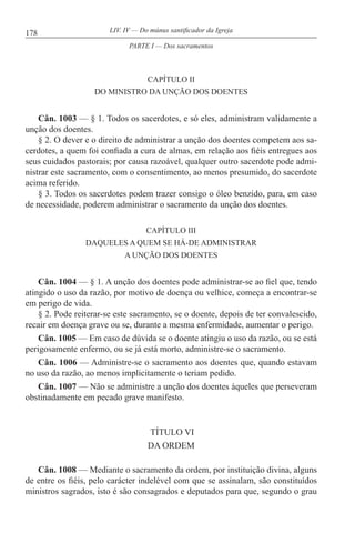 178 LIV. IV — Do múnus santificador da Igreja
CAPÍTULO II
DO MINISTRO DA UNÇÃO DOS DOENTES
Cân. 1003 — § 1. Todos os sacerdotes, e só eles, administram validamente a
unção dos doentes.
§ 2. O dever e o direito de administrar a unção dos doentes competem aos sa-
cerdotes, a quem foi confiada a cura de almas, em relação aos fiéis entregues aos
seus cuidados pastorais; por causa razoável, qualquer outro sacerdote pode admi-
nistrar este sacramento, com o consentimento, ao menos presumido, do sacerdote
acima referido.
§ 3. Todos os sacerdotes podem trazer consigo o óleo benzido, para, em caso
de necessidade, poderem administrar o sacramento da unção dos doentes.
CAPÍTULO III
DAQUELES A QUEM SE HÁ-DE ADMINISTRAR
A UNÇÃO DOS DOENTES
Cân. 1004 — § 1. A unção dos doentes pode administrar-se ao fiel que, tendo
atingido o uso da razão, por motivo de doença ou velhice, começa a encontrar-se
em perigo de vida.
§ 2. Pode reiterar-se este sacramento, se o doente, depois de ter convalescido,
recair em doença grave ou se, durante a mesma enfermidade, aumentar o perigo.
Cân. 1005 — Em caso de dúvida se o doente atingiu o uso da razão, ou se está
perigosamente enfermo, ou se já está morto, administre-se o sacramento.
Cân. 1006 — Administre-se o sacramento aos doentes que, quando estavam
no uso da razão, ao menos implicitamente o teriam pedido.
Cân. 1007 — Não se administre a unção dos doentes àqueles que perseveram
obstinadamente em pecado grave manifesto.
TÍTULO VI
DA ORDEM
Cân. 1008 — Mediante o sacramento da ordem, por instituição divina, alguns
de entre os fiéis, pelo carácter indelével com que se assinalam, são constituídos
ministros sagrados, isto é são consagrados e deputados para que, segundo o grau
PARTE I — Dos sacramentos
 