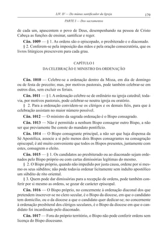 179LIV. IV — Do múnus santificador da Igreja
de cada um, apascentem o povo de Deus, desempenhando na pessoa de Cristo
Cabeça as funções de ensinar, santificar e reger.
Cân. 1009 — § 1. As ordens são o episcopado, o presbiterado e o diaconado.
§ 2. Conferem-se pela imposição das mãos e pela oração consecratória, que os
livros litúrgicos prescrevem para cada grau.
CAPÍTULO I
DA CELEBRAÇÃO E MINISTRO DA ORDENAÇÃO
Cân. 1010 — Celebre-se a ordenação dentro da Missa, em dia de domingo
ou de festa de preceito; mas, por motivos pastorais, pode também celebrar-se em
outros dias, sem excluir os feriais.
Cân. 1011 — § l. A ordenação celebre-se de ordinário na igreja catedral; toda-
via, por motivos pastorais, pode celebrar-se noutra igreja ou oratório.
§ 2. Para a ordenação convidem-se os clérigos e os demais fiéis, para que à
celebração assistam no maior número possível.
Cân. 1012 — O ministro da sagrada ordenação é o Bispo consagrado.
Cân. 1013 — Não é permitido a nenhum Bispo consagrar outro Bispo, a não
ser que previamente lhe conste do mandato pontifício.
Cân. 1014 — O Bispo consagrante principal, a não ser que haja dispensa da
Sé Apostólica, associe a si pelo menos dois Bispos consagrantes na consagração
episcopal; é até muito conveniente que todos os Bispos presentes, juntamente com
estes, consagrem o eleito.
Cân. 1015 — § 1. Os candidatos ao presbiterado ou ao diaconado sejam orde-
nados pelo Bispo próprio ou com cartas dimissórias legítimas do mesmo.
§ 2. O Bispo próprio, quando não impedido por justa causa, ordene por si mes-
mo os seus súbditos; não pode todavia ordenar licitamente sem indulto apostólico
um súbdito de rito oriental.
§ 3. Quem pode dar dimissórias para a recepção de ordens, pode também con-
ferir por si mesmo as ordens, se gozar de carácter episcopal.
Cân. 1016 — O Bispo próprio, no concernente à ordenação diaconal dos que
pretendem inscrever-se no clero secular, é o Bispo da diocese, em que o candidato
tem domicílio, ou o da diocese a que o candidato quer dedicar-se; no concernente
à ordenação presbiteral dos clérigos seculares, é o Bispo da diocese em que o can-
didato foi incardinado pelo diaconado.
Cân. 1017 — Fora do próprio território, o Bispo não pode conferir ordens sem
licença do Bispo diocesano.
PARTE I — Dos sacramentos
 