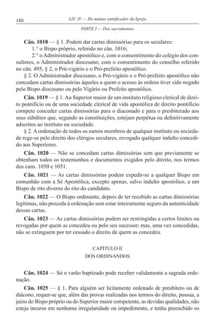 180 LIV. IV — Do múnus santificador da Igreja
Cân. 1018 — § 1. Podem dar cartas dimissórias para os seculares:
1.° o Bispo próprio, referido no cân. 1016;
2.° o Administrador apostólico e, com o consentimento do colégio dos con-
sultores, o Administrador diocesano; com o consentimento do conselho referido
no cân. 495, § 2, o Pró-vigário e o Pró-prefeito apostólico.
§ 2. O Administrador diocesano, o Pró-vigário e o Pró-prefeito apostólico não
concedam cartas dimissórias àqueles a quem o acesso às ordens tiver sido negado
pelo Bispo diocesano ou pelo Vigário ou Prefeito apostólico.
Cân. 1019 — § 1. Ao Superior maior de um instituto religioso clerical de direi-
to pontifício ou de uma sociedade clerical de vida apostólica de direito pontifício
compete conceder cartas dimissórias para o diaconado e para o presbiterado aos
seus súbditos que, segundo as constituições, estejam perpétua ou definitivamente
adscritos ao instituto ou sociedade.
§ 2. A ordenação de todos os outros membros de qualquer instituto ou socieda-
de rege-se pelo direito dos clérigos seculares, revogado qualquer indulto concedi-
do aos Superiores.
Cân. 1020 — Não se concedam cartas dimissórias sem que previamente se
obtenham todos os testemunhos e documentos exigidos pelo direito, nos termos
dos cans. 1050 e 1051.
Cân. 1021 — As cartas dimissórias podem expedir-se a qualquer Bispo em
comunhão com a Sé Apostólica, excepto apenas, salvo indulto apostólico, a um
Bispo de rito diverso do rito do candidato.
Cân. 1022 — O Bispo ordenante, depois de ter recebido as cartas dimissórias
legítimas, não proceda à ordenação sem estar inteiramente seguro da autenticidade
dessas cartas.
Cân. 1023 — As cartas dimissórias podem ser restringidas a certos limites ou
revogadas por quem as concedeu ou pelo seu sucessor; mas, uma vez concedidas,
não se extinguem por ter cessado o direito de quem as concedeu.
CAPÍTULO II
DOS ORDINANDOS
Cân. 1024 — Só o varão baptizado pode receber validamente a sagrada orde-
nação.
Cân. 1025 — § 1. Para alguém ser licitamente ordenado de presbítero ou de
diácono, requer-se que, além das provas realizadas nos termos do direito, possua, a
juízo do Bispo próprio ou do Superior maior competente, as devidas qualidades, não
esteja incurso em nenhuma irregularidade ou impedimento, e tenha preenchido os
PARTE I — Dos sacramentos
 