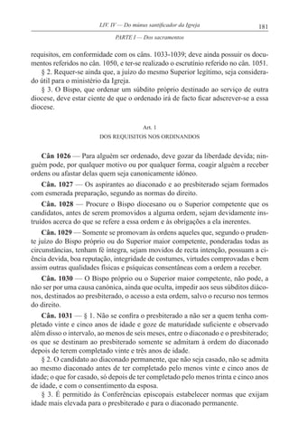 181LIV. IV — Do múnus santificador da Igreja
requisitos, em conformidade com os câns. 1033-1039; deve ainda possuir os docu-
mentos referidos no cân. 1050, e ter-se realizado o escrutínio referido no cân. 1051.
§ 2. Requer-se ainda que, a juízo do mesmo Superior legítimo, seja considera-
do útil para o ministério da Igreja.
§ 3. O Bispo, que ordenar um súbdito próprio destinado ao serviço de outra
diocese, deve estar ciente de que o ordenado irá de facto ficar adscrever-se a essa
diocese.
Art. 1
DOS REQUISITOS NOS ORDINANDOS
Cân 1026 — Para alguém ser ordenado, deve gozar da liberdade devida; nin-
guém pode, por qualquer motivo ou por qualquer forma, coagir alguém a receber
ordens ou afastar delas quem seja canonicamente idóneo.
Cân. 1027 — Os aspirantes ao diaconado e ao presbiterado sejam formados
com esmerada preparação, segundo as normas do direito.
Cân. 1028 — Procure o Bispo diocesano ou o Superior competente que os
candidatos, antes de serem promovidos a alguma ordem, sejam devidamente ins-
truídos acerca do que se refere a essa ordem e às obrigações a ela inerentes.
Cân. 1029 — Somente se promovam às ordens aqueles que, segundo o pruden-
te juízo do Bispo próprio ou do Superior maior competente, ponderadas todas as
circunstâncias, tenham fé íntegra, sejam movidos de recta intenção, possuam a ci-
ência devida, boa reputação, integridade de costumes, virtudes comprovadas e bem
assim outras qualidades físicas e psíquicas consentâneas com a ordem a receber.
Cân. 1030 — O Bispo próprio ou o Superior maior competente, não pode, a
não ser por uma causa canónica, ainda que oculta, impedir aos seus súbditos diáco-
nos, destinados ao presbiterado, o acesso a esta ordem, salvo o recurso nos termos
do direito.
Cân. 1031 — § 1. Não se confira o presbiterado a não ser a quem tenha com-
pletado vinte e cinco anos de idade e goze de maturidade suficiente e observado
além disso o intervalo, ao menos de seis meses, entre o diaconado e o presbiterado;
os que se destinam ao presbiterado somente se admitam à ordem do diaconado
depois de terem completado vinte e três anos de idade.
§ 2. O candidato ao diaconado permanente, que não seja casado, não se admita
ao mesmo diaconado antes de ter completado pelo menos vinte e cinco anos de
idade; o que for casado, só depois de ter completado pelo menos trinta e cinco anos
de idade, e com o consentimento da esposa.
§ 3. É permitido às Conferências episcopais estabelecer normas que exijam
idade mais elevada para o presbiterado e para o diaconado permanente.
PARTE I — Dos sacramentos
 