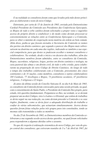 XXIPrefácio
E na realidade os consultores foram como que levados pela mão destes princí-
pios ao elaborarem o texto do novo Código.
Entretanto, por carta de 15 de Janeiro de 1965, enviada pelo Eminentíssimo
Cardeal Presidente da Comissão aos Presidentes das Conferências Episcopais,
os Bispos de todo o orbe católico foram solicitados a propor votos e sugestões
acerca do próprio direito a estabelecer e do modo como deviam processar-se
convenientemente as relações entre as Conferências Episcopais e a Comissão,
para se obter o máximo de cooperação nesta matéria em ordem ao bem comum.
Além disso, pediu-se que fossem enviados à Secretaria da Comissão os nomes
dos peritos em direito canónico, que segundo o parecer dos Bispos mais sobres-
saíssem na doutrina em cada uma das regiões, indicando-se também a sua espe-
cial competência, para que destes se pudessem escolher e nomear consultores e
colaboradores. Na verdade, desde o início e no decurso dos trabalhos, além dos
Eminentíssimos membros foram admitidos, entre os consultores da Comissão,
Bispos, sacerdotes, religiosos, leigos, peritos em direito canónico e teologia, na
cura pastoral das almas e em direito civil, de todo o orbe cristão, para colabo-
rarem na preparação do novo Código de Direito Canónico. Ao longo de todo
o tempo dos trabalhos colaboraram com a Comissão, provenientes dos cinco
continentes e de 31 nações, como membros, consultores e outros colaboradores
105 Cardeais, 77 Arcebispos e Bispos, 73 presbíteros seculares, 47 presbíteros
religiosos, 3 religiosas e I2 leigos.
Já antes da última sessão do Concílio Vaticano II, no dia 6 de Maio de 1965,
os consultores da Comissão foram convocados para uma sessão privada, na qual,
com o consentimento do Santo Padre, o Presidente da Comissão lhes propôs, para
estudo, três questões fundamentais. Perguntava-se-lhes, na verdade, se se deviam
preparar um ou dois Códigos, isto é o Latino e o Oriental; que ordem de trabalhos
se devia seguir na sua redacção, ou como deviam proceder a Comissão e os seus
órgãos; finalmente, como se devia fazer a adequada distribuição do trabalho a
confiar às várias subcomissões, que actuariam simultaneamente. Acerca destas
questões foram feitas relações pelos três grupos para isto constituídos, tendo as
mesmas sido transmitidas a todos os membros.
No dia 25 de Novembro de 1965, os Eminentíssimos membros da Comissão ce-
lebraram a sua segunda sessão acerca destas questões, na qual foram solicitados
para responderem a algumas dúvidas sobre o assunto.
No que diz respeito à ordenação sistemática do novo Código, por voto do gru-
po central dos consultores, que estiveram reunidos de 3 a 7 de Abril de 1967, foi
 