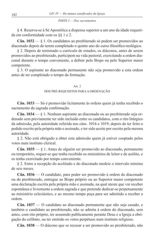 182 LIV. IV — Do múnus santificador da Igreja
§ 4. Reserva-se à Sé Apostólica a dispensa superior a um ano da idade requeri-
da em conformidade com os §§ 1 e 2.
Cân. 1032 — § 1. Os candidatos ao presbiterado só podem ser promovidos ao
diaconado depois de terem completado o quinto ano do curso filosófico-teológico.
§ 2. Depois de terminado o currículo de estudos, os diáconos, antes de serem
promovidos ao presbiterado, participem na vida pastoral, exercitando a ordem dia-
conal durante o tempo conveniente, a definir pelo Bispo ou pelo Superior maior
competente.
§ 3. O aspirante ao diaconado permanente não seja promovido a esta ordem
antes de ter completado o tempo da formação.
Art. 2
DOS PRÉ-REQUISITOS PARAA ORDENAÇÃO
Cân. 1033 — Só é promovido licitamente às ordens quem já tenha recebido o
sacramento da sagrada confirmação.
Cân. 1034 — § 1. Nenhum aspirante ao diaconado ou ao presbiterado seja or-
denado sem previamente ter sido incluído entre os candidatos, com o rito litúrgico
da admissão, pela autoridade referida nos câns. 1016 e 1019, depois de ter feito o
pedido escrito pela própria mão e assinado, e ter sido aceite por escrito pela mesma
autoridade.
§ 2. Não está obrigado a obter esta admissão quem já estiver cooptado pelos
votos num instituto clerical.
Cân. 1035 — § 1. Antes de alguém ser promovido ao diaconado, permanente
ou temporário, requer-se que tenha recebido os ministérios de leitor e de acólito, e
os tenha exercitado por tempo conveniente.
§ 2. Entre a recepção do acolitado e do diaconado medeie o intervalo mínimo
de seis meses.
Cân. 1036 — O candidato, para poder ser promovido à ordem do diaconado
ou do presbiterado, entregue ao Bispo próprio ou ao Superior maior competente
uma declaração escrita pela própria mão e assinada, na qual ateste que vai receber
espontânea e livremente a ordem sagrada e que pretende dedicar-se perpetuamente
ao ministério eclesiástico, e ao mesmo tempo peça para ser admitido a receber a
ordem.
Cân. 1037 — O candidato ao diaconado permanente que não seja casado, e
também o candidato ao presbiterado, não se admita à ordem do diaconado, sem
antes, com rito próprio, ter assumido publicamente perante Deus e a Igreja a obri-
gação do celibato, ou ter emitido os votos perpétuos num instituto religioso.
Cân. 1038 — O diácono que se recusar a ser promovido ao presbiterado, não
PARTE I — Dos sacramentos
 