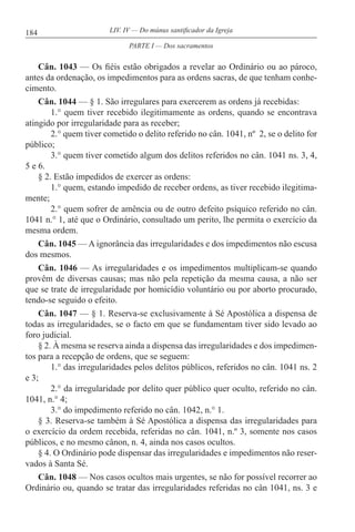 184 LIV. IV — Do múnus santificador da Igreja
Cân. 1043 — Os fiéis estão obrigados a revelar ao Ordinário ou ao pároco,
antes da ordenação, os impedimentos para as ordens sacras, de que tenham conhe-
cimento.
Cân. 1044 — § 1. São irregulares para exercerem as ordens já recebidas:
1.° quem tiver recebido ilegitimamente as ordens, quando se encontrava
atingido por irregularidade para as receber;
2.° quem tiver cometido o delito referido no cân. 1041, nº 2, se o delito for
público;
3.° quem tiver cometido algum dos delitos referidos no cân. 1041 ns. 3, 4,
5 e 6.
§ 2. Estão impedidos de exercer as ordens:
1.° quem, estando impedido de receber ordens, as tiver recebido ilegitima-
mente;
2.° quem sofrer de amência ou de outro defeito psíquico referido no cân.
1041 n.° 1, até que o Ordinário, consultado um perito, lhe permita o exercício da
mesma ordem.
Cân. 1045 — A ignorância das irregularidades e dos impedimentos não escusa
dos mesmos.
Cân. 1046 — As irregularidades e os impedimentos multiplicam-se quando
provêm de diversas causas; mas não pela repetição da mesma causa, a não ser
que se trate de irregularidade por homicídio voluntário ou por aborto procurado,
tendo-se seguido o efeito.
Cân. 1047 — § 1. Reserva-se exclusivamente à Sé Apostólica a dispensa de
todas as irregularidades, se o facto em que se fundamentam tiver sido levado ao
foro judicial.
§ 2. À mesma se reserva ainda a dispensa das irregularidades e dos impedimen-
tos para a recepção de ordens, que se seguem:
1.° das irregularidades pelos delitos públicos, referidos no cân. 1041 ns. 2
e 3;
2.° da irregularidade por delito quer público quer oculto, referido no cân.
1041, n.° 4;
3.° do impedimento referido no cân. 1042, n.° 1.
§ 3. Reserva-se também à Sé Apostólica a dispensa das irregularidades para
o exercício da ordem recebida, referidas no cân. 1041, n.º 3, somente nos casos
públicos, e no mesmo cânon, n. 4, ainda nos casos ocultos.
§ 4. O Ordinário pode dispensar das irregularidades e impedimentos não reser-
vados à Santa Sé.
Cân. 1048 — Nos casos ocultos mais urgentes, se não for possível recorrer ao
Ordinário ou, quando se tratar das irregularidades referidas no cân 1041, ns. 3 e
PARTE I — Dos sacramentos
 