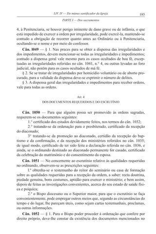 185LIV. IV — Do múnus santificador da Igreja
4, à Penitenciaria, se houver perigo iminente de dano grave ou de infâmia, o que
está impedido de exercer a ordem por irregularidade, pode exercê-la, mantendo-se
contudo a obrigação de recorrer quanto antes ao Ordinário ou à Penitenciaria,
ocultando-se o nome e por meio do confessor.
Cân. l049 — § 1. Nas preces para se obter a dispensa das irregularidades e
dos impedimentos, devem mencionar-se todas as irregularidades e impedimentos;
contudo a dispensa geral vale mesmo para os casos ocultados de boa fé, excep-
tuadas as irregularidades referidas no cân. 1041, n.° 4, ou outras levadas ao foro
judicial, não porém para os casos ocultados de má fé.
§ 2. Se se tratar de irregularidades por homicídio voluntário ou de aborto pro-
curado, para a validade da dispensa deve-se exprimir o número de delitos.
§ 3. A dispensa geral das irregularidades e impedimentos para receber ordens,
vale para todas as ordens.
Art. 4
DOS DOCUMENTOS REQUERIDOS E DO ESCRUTÍNIO
Cân. 1050 — Para que alguém possa ser promovido às ordens sagradas,
requerem-se os documentos seguintes:
1.° certificado dos estudos devidamente feitos, nos termos do cân. 1032;
2.° tratando-se da ordenação para o presbiterado, certificado da recepção
do diaconado;
3° tratando-se da promoção ao diaconado, certidão da recepção do bap-
tismo e da confirmação, e da recepção dos ministérios referidos no cân. 1035;
de igual modo, certificado de ter sido feita a declaração referida no cân. 1036, e
ainda, se o ordinando destinado ao diaconado permanente for casado, certificado
da celebração do matrimónio e do consentimento da esposa.
Cân. 1051 — No concernente ao escrutínio relativo às qualidades requeridas
no ordinando, observem-se as prescrições seguintes:
l.º obtenha-se o testemunho do reitor do seminário ou casa de formação
sobre as qualidades requeridas para a recepção da ordem, a saber: recta doutrina,
piedade genuína, bons costumes, aptidão para exercer o ministério; e bem assim,
depois de feitas as investigações convenientes, acerca do seu estado de saúde físi-
ca e psíquica;
2.º o Bispo diocesano ou o Superior maior, para que o escrutínio se faça
convenientemente, pode empregar outros meios que, segundo as circunstâncias do
tempo e do lugar, lhe pareçam úteis, como sejam cartas testemunhais, proclamas,
ou outras informações.
Cân. 1052 — § 1. Para o Bispo poder proceder à ordenação que confere por
direito próprio, deve-lhe constar da existência dos documentos mencionados no
PARTE I — Dos sacramentos
 