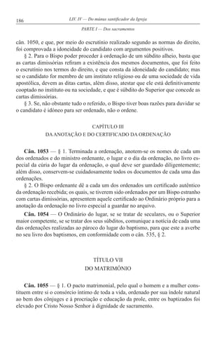 186 LIV. IV — Do múnus santificador da Igreja
cân. 1050, e que, por meio do escrutínio realizado segundo as normas do direito,
foi comprovada a idoneidade do candidato com argumentos positivos.
§ 2. Para o Bispo poder proceder à ordenação de um súbdito alheio, basta que
as cartas dimissórias refiram a existência dos mesmos documentos, que foi feito
o escrutínio nos termos do direito, e que consta da idoneidade do candidato; mas
se o candidato for membro de um instituto religioso ou de uma sociedade de vida
apostólica, devem as ditas cartas, além disso, atestar que ele está definitivamente
cooptado no instituto ou na sociedade, e que é súbdito do Superior que concede as
cartas dimissórias.
§ 3. Se, não obstante tudo o referido, o Bispo tiver boas razões para duvidar se
o candidato é idóneo para ser ordenado, não o ordene.
CAPÍTULO III
DAANOTAÇÃO E DO CERTIFICADO DA ORDENAÇÃO
Cân. 1053 — § 1. Terminada a ordenação, anotem-se os nomes de cada um
dos ordenados e do ministro ordenante, o lugar e o dia da ordenação, no livro es-
pecial da cúria do lugar da ordenação, o qual deve ser guardado diligentemente;
além disso, conservem-se cuidadosamente todos os documentos de cada uma das
ordenações.
§ 2. O Bispo ordenante dê a cada um dos ordenados um certificado autêntico
da ordenação recebida; os quais, se tiverem sido ordenados por um Bispo estranho
com cartas dimissórias, apresentem aquele certificado ao Ordinário próprio para a
anotação da ordenação no livro especial a guardar no arquivo.
Cân. 1054 — O Ordinário do lugar, se se tratar de seculares, ou o Superior
maior competente, se se tratar dos seus súbditos, comunique a notícia de cada uma
das ordenações realizadas ao pároco do lugar do baptismo, para que este a averbe
no seu livro dos baptismos, em conformidade com o cân. 535, § 2.
TÍTULO VII
DO MATRIMÓNIO
Cân. 1055 — § 1. O pacto matrimonial, pelo qual o homem e a mulher cons-
tituem entre si o consórcio íntimo de toda a vida, ordenado por sua índole natural
ao bem dos cônjuges e à procriação e educação da prole, entre os baptizados foi
elevado por Cristo Nosso Senhor à dignidade de sacramento.
PARTE I — Dos sacramentos
 