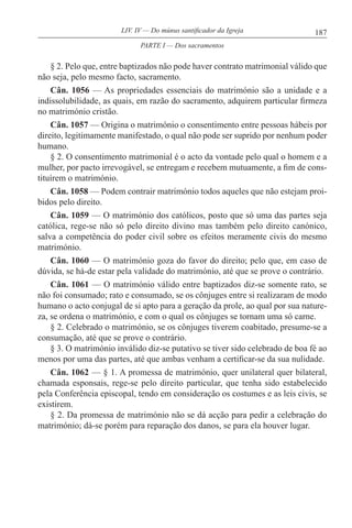 187LIV. IV — Do múnus santificador da Igreja
§ 2. Pelo que, entre baptizados não pode haver contrato matrimonial válido que
não seja, pelo mesmo facto, sacramento.
Cân. 1056 — As propriedades essenciais do matrimónio são a unidade e a
indissolubilidade, as quais, em razão do sacramento, adquirem particular firmeza
no matrimónio cristão.
Cân. 1057 — Origina o matrimónio o consentimento entre pessoas hábeis por
direito, legitimamente manifestado, o qual não pode ser suprido por nenhum poder
humano.
§ 2. O consentimento matrimonial é o acto da vontade pelo qual o homem e a
mulher, por pacto irrevogável, se entregam e recebem mutuamente, a fim de cons-
tituírem o matrimónio.
Cân. 1058 — Podem contrair matrimónio todos aqueles que não estejam proi-
bidos pelo direito.
Cân. 1059 — O matrimónio dos católicos, posto que só uma das partes seja
católica, rege-se não só pelo direito divino mas também pelo direito canónico,
salva a competência do poder civil sobre os efeitos meramente civis do mesmo
matrimónio.
Cân. 1060 — O matrimónio goza do favor do direito; pelo que, em caso de
dúvida, se há-de estar pela validade do matrimónio, até que se prove o contrário.
Cân. 1061 — O matrimónio válido entre baptizados diz-se somente rato, se
não foi consumado; rato e consumado, se os cônjuges entre si realizaram de modo
humano o acto conjugal de si apto para a geração da prole, ao qual por sua nature-
za, se ordena o matrimónio, e com o qual os cônjuges se tornam uma só carne.
§ 2. Celebrado o matrimónio, se os cônjuges tiverem coabitado, presume-se a
consumação, até que se prove o contrário.
§ 3. O matrimónio inválido diz-se putativo se tiver sido celebrado de boa fé ao
menos por uma das partes, até que ambas venham a certificar-se da sua nulidade.
Cân. 1062 — § 1. A promessa de matrimónio, quer unilateral quer bilateral,
chamada esponsais, rege-se pelo direito particular, que tenha sido estabelecido
pela Conferência episcopal, tendo em consideração os costumes e as leis civis, se
existirem.
§ 2. Da promessa de matrimónio não se dá acção para pedir a celebração do
matrimónio; dá-se porém para reparação dos danos, se para ela houver lugar.
PARTE I — Dos sacramentos
 