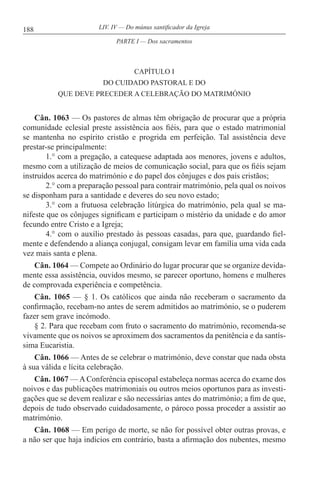 188 LIV. IV — Do múnus santificador da Igreja
CAPÍTULO I
DO CUIDADO PASTORAL E DO
QUE DEVE PRECEDER A CELEBRAÇÃO DO MATRIMÓNIO
Cân. 1063 — Os pastores de almas têm obrigação de procurar que a própria
comunidade eclesial preste assistência aos fiéis, para que o estado matrimonial
se mantenha no espírito cristão e progrida em perfeição. Tal assistência deve
prestar-se principalmente:
1.° com a pregação, a catequese adaptada aos menores, jovens e adultos,
mesmo com a utilização de meios de comunicação social, para que os fiéis sejam
instruídos acerca do matrimónio e do papel dos cônjuges e dos pais cristãos;
2.° com a preparação pessoal para contrair matrimónio, pela qual os noivos
se disponham para a santidade e deveres do seu novo estado;
3.° com a frutuosa celebração litúrgica do matrimónio, pela qual se ma-
nifeste que os cônjuges significam e participam o mistério da unidade e do amor
fecundo entre Cristo e a Igreja;
4.° com o auxílio prestado às pessoas casadas, para que, guardando fiel-
mente e defendendo a aliança conjugal, consigam levar em família uma vida cada
vez mais santa e plena.
Cân. 1064 — Compete ao Ordinário do lugar procurar que se organize devida-
mente essa assistência, ouvidos mesmo, se parecer oportuno, homens e mulheres
de comprovada experiência e competência.
Cân. 1065 — § 1. Os católicos que ainda não receberam o sacramento da
confirmação, recebam-no antes de serem admitidos ao matrimónio, se o puderem
fazer sem grave incómodo.
§ 2. Para que recebam com fruto o sacramento do matrimónio, recomenda-se
vivamente que os noivos se aproximem dos sacramentos da penitência e da santís-
sima Eucaristia.
Cân. 1066 — Antes de se celebrar o matrimónio, deve constar que nada obsta
à sua válida e lícita celebração.
Cân. 1067 — A Conferência episcopal estabeleça normas acerca do exame dos
noivos e das publicações matrimoniais ou outros meios oportunos para as investi-
gações que se devem realizar e são necessárias antes do matrimónio; a fim de que,
depois de tudo observado cuidadosamente, o pároco possa proceder a assistir ao
matrimónio.
Cân. 1068 — Em perigo de morte, se não for possível obter outras provas, e
a não ser que haja indícios em contrário, basta a afirmação dos nubentes, mesmo
PARTE I — Dos sacramentos
 