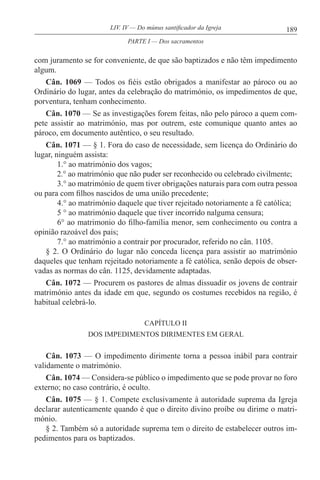 189LIV. IV — Do múnus santificador da Igreja
com juramento se for conveniente, de que são baptizados e não têm impedimento
algum.
Cân. 1069 — Todos os fiéis estão obrigados a manifestar ao pároco ou ao
Ordinário do lugar, antes da celebração do matrimónio, os impedimentos de que,
porventura, tenham conhecimento.
Cân. 1070 — Se as investigações forem feitas, não pelo pároco a quem com-
pete assistir ao matrimónio, mas por outrem, este comunique quanto antes ao
pároco, em documento autêntico, o seu resultado.
Cân. 1071 — § 1. Fora do caso de necessidade, sem licença do Ordinário do
lugar, ninguém assista:
1.° ao matrimónio dos vagos;
2.° ao matrimónio que não puder ser reconhecido ou celebrado civilmente;
3.° ao matrimónio de quem tiver obrigações naturais para com outra pessoa
ou para com filhos nascidos de uma união precedente;
4.° ao matrimónio daquele que tiver rejeitado notoriamente a fé católica;
5 ° ao matrimónio daquele que tiver incorrido nalguma censura;
6° ao matrimonio do filho-família menor, sem conhecimento ou contra a
opinião razoável dos pais;
7.° ao matrimónio a contrair por procurador, referido no cân. 1105.
§ 2. O Ordinário do lugar não conceda licença para assistir ao matrimónio
daqueles que tenham rejeitado notoriamente a fé católica, senão depois de obser-
vadas as normas do cân. 1125, devidamente adaptadas.
Cân. 1072 — Procurem os pastores de almas dissuadir os jovens de contrair
matrimónio antes da idade em que, segundo os costumes recebidos na região, é
habitual celebrá-lo.
CAPÍTULO II
DOS IMPEDIMENTOS DIRIMENTES EM GERAL
Cân. 1073 — O impedimento dirimente torna a pessoa inábil para contrair
validamente o matrimónio.
Cân. 1074 — Considera-se público o impedimento que se pode provar no foro
externo; no caso contrário, é oculto.
Cân. 1075 — § 1. Compete exclusivamente à autoridade suprema da Igreja
declarar autenticamente quando é que o direito divino proíbe ou dirime o matri-
mónio.
§ 2. Também só a autoridade suprema tem o direito de estabelecer outros im-
pedimentos para os baptizados.
PARTE I — Dos sacramentos
 