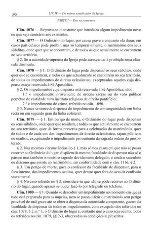190 LIV. IV — Do múnus santificador da Igreja
Cân. 1076 — Reprova-se o costume que introduza algum impedimento novo
ou que seja contrário aos existentes.
Cân. 1077 — O Ordinário do lugar, por causa grave e enquanto ela durar, em
casos particulares pode proibir, mas só temporariamente, o matrimónio dos seus
súbditos, onde quer que se encontrem, e de todos os que actualmente se encontrem
no seu território.
§ 2. Só a autoridade suprema da Igreja pode acrescentar à proibição uma cláu-
sula dirimente.
Cân. 1078 — § 1. O Ordinário do lugar pode dispensar os seus súbditos, onde
quer que se encontrem, e todos os que actualmente se encontrem no seu território,
de todos os impedimentos de direito eclesiástico, exceptuados aqueles cuja dis-
pensa esteja reservada à Sé Apostólica.
§ 2. Os impedimentos cuja dispensa está reservada à Sé Apostólica, são:
1.° o impedimento proveniente de ordens sacras ou do voto público
perpétuo de castidade num instituto religioso de direito pontifício;
2.° o impedimento de crime, referido no cân. 1090.
§ 3. Nunca se concede dispensa do impedimento de consanguinidade em linha
recta ou em segundo grau da linha colateral.
Cân. 1079 — § 1. Em perigo de morte, o Ordinário do lugar pode dispensar
os seus súbditos, onde quer que residam, e todos os que actualmente se encontrem
no seu território, quer da forma prescrita para a celebração do matrimónio, quer
de todos e de cada um dos impedimentos de direito eclesiástico, sejam públicos
ou ocultos, exceptuando o impedimento proveniente da sagrada ordem do presbi-
terado.
§ 2. Nas mesmas circunstâncias do § 1, mas só nos casos em que não se possa
recorrer ao Ordinário do lugar, dispõem da mesma faculdade de dispensar não só o
pároco mas também o ministro sagrado devidamente delegado, e ainda o sacerdote
ou diácono que assiste ao matrimónio, em conformidade com o cân. 1116, § 2.
§ 3. Em perigo de morte, goza o confessor da faculdade de dispensar, para o
foro interno, dos impedimentos ocultos, quer dentro quer fora do acto da confissão
sacramental.
§ 4. No caso referido no § 2, considera-se que não se pode recorrer ao Ordiná-
rio do lugar, quando apenas se puder fazê-lo por telégrafo ou telefone.
Cân. 1080 — § 1. Quando se descobrir um impedimento no momento em que já
tudo está preparado para as núpcias, nem se possa diferir o matrimónio sem perigo
provável de mal grave até se obter a dispensa da autoridade competente, gozam da
faculdade de dispensar de todos os impedimentos, com excepção dos referidos no
cân. 1078, § 2, n.° 1, o Ordinário do lugar e, contanto que o caso seja oculto, todos
os referidos no cân. 1079, §§ 2-3, observadas as condições aí prescritas.
PARTE I — Dos sacramentos
 