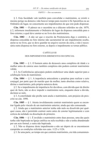 191LIV. IV — Do múnus santificador da Igreja
§ 2. Esta faculdade vale também para convalidar o matrimónio, se existir o
mesmo perigo na demora e não houver tempo para recorrer à Sé Apostólica ou ao
Ordinário do lugar, no concernente aos impedimentos de que este pode dispensar.
Cân. 1081 — O pároco ou o sacerdote ou o diácono referidos no cân. 1079,
§ 2, informem imediatamente o Ordinário do lugar da dispensa concedida para o
foro externo; a qual deve anotar-se no livro dos matrimónios.
Cân. 1082 — A não ser que o rescrito da Penitenciaria diga o contrário, a
dispensa concedida no foro interno não sacramental de um impedimento oculto,
anote-se no livro, que se deve guardar no arquivo secreto da cúria, e não é neces-
sária outra dispensa no foro externo, se depois o impedimento se tornar público.
CAPÍTULO III
DOS IMPEDIMENTOS DIRIMENTES EM ESPECIAL
Cân. 1083 — § 1. O homem antes de dezasseis anos completos de idade e a
mulher antes de catorze anos também completos não podem contrair matrimónio
válido.
§ 2. As Conferências episcopais podem estabelecer uma idade superior para a
celebração lícita do matrimónio.
Cân. 1084 — § 1. A impotência antecedente e perpétua para realizar o acto
conjugal, por parte quer do marido quer da mulher, tanto absoluta como relativa,
dirime o matrimónio, pela própria natureza deste.
§ 2. Se o impedimento de impotência for duvidoso, com dúvida quer de direito
quer de facto, não se deve impedir o matrimónio nem, enquanto durar a dúvida,
declarar-se nulo.
§ 3. A esterilidade não proíbe nem anula o matrimónio, sem prejuízo do pres-
crito no cân. 1098.
Cân. 1085 — § 1. Atenta invalidamente contrair matrimónio quem se encon-
trar ligado pelo vínculo de um matrimónio anterior, ainda que não consumado.
§ 2. Ainda que o matrimónio anterior tenha sido nulo ou dissolvido por qual-
quer causa, não é permitido contrair outro antes de constar legitimamente e com
certeza da nulidade ou dissolução do primeiro.
Cân. 1086 — § 1. É inválido o matrimónio entre duas pessoas, uma das quais
tenha sido baptizada na Igreja católica ou nela recebida e não a tenha abandonado
por um acto formal, e outra não baptizada.
§ 2. Não se dispense deste impedimento a não ser depois de se encontrarem
cumpridas as condições referidas nos cans. 1125 e 1126.
§ 3. Se uma parte, ao tempo em que contraiu matrimónio, era tida comummen-
PARTE I — Dos sacramentos
 