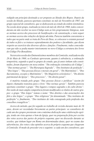 XXII Código de Direito Canónico
redigido um princípio destinado a ser proposto ao Sínodo dos Bispos. Depois da
sessão do Sínodo, pareceu oportuno constituir, no mês de Novembro de 1967, um
grupo especial de consultores, que se dedicassem ao estudo da ordem sistemática.
Na sessão deste grupo, realizada no início do mês de Abril de 1968, todos concor-
daram em não receber no novo Código nem as leis propriamente litúrgicas, nem
as normas acerca dos processos de beatificação e de canonização, e nem sequer
as normas acerca das relações da Igreja ad extra. Pareceu também conveniente a
todos que na parte onde se trata do Povo de Deus, se colocasse o estatuto pessoal
de todos os fiéis e se tratasse separadamente dos poderes e faculdades, que dizem
respeito ao exercício dos diversos ofícios e funções. Finalmente, todos concorda-
ram que não se podia manter inteiramente no novo Código a estrutura dos livros
do Código Pio-Beneditino.
Na terceira sessão dos Eminentíssimos membros da Comissão, realizada no dia
28 de Maio de 1968, os Cardeais aprovaram, quanto à substância, a ordenação
temporária, segundo a qual os grupos de estudo, que já antes tinham sido consti-
tuídos, foram dispostos em nova ordem: “Da ordenação sistemática do Código”,
‘’Das normas gerais”, ‘’Da Hierarquia Sagrada”, “Dos Institutos de perfeição’’,
“Dos leigos’’, “Das pessoas físicas e morais em geral’’, “Do Matrimónio’’, “Dos
Sacramentos, excepto o Matrimónio”, “Do Magistério eclesiástico”, “Do direito
patrimonial da Igreja’’, “Dos processos”, ‘’Do direito penal’’.
A matéria tratada pelo grupo “Das pessoas físicas e jurídicas” (assim foi
depois chamado) transitou para o livro “Das normas gerais”. Também pareceu
oportuno constituir o grupo ‘’Dos lugares e tempos sagrados e do culto divino”.
Em razão de mais ampla competência foram modificados os títulos de outros gru-
pos: o grupo “Dos leigos” tomou o nome ‘’Dos direitos e das associações dos
fiéis e dos leigos”; o grupo ‘’Dos religiosos’’ foi denominado ‘’Dos institutos de
perfeição’’ e, finalmente, ‘’Dos institutos de vida consagrada pela profissão dos
conselhos evangélicos’’.
Acerca do método, que foi seguido no trabalho de revisão durante mais de 16
anos, devem ser recordadas brevemente as partes principais: os consultores de
cada um dos grupos prestaram com a máxima dedicação uma colaboração egré-
gia, tendo em vista apenas o bem da Igreja, quer na preparação feita por escrito
dos votos acerca das partes do próprio esquema, quer na discussão durante as
sessões, que tinham lugar em Roma em determinadas datas, quer no exame das
advertências, dos votos e das opiniões acerca do próprio esquema que chegavam
à Comissão. O modo de proceder era o seguinte: a cada um dos consultores, que
 