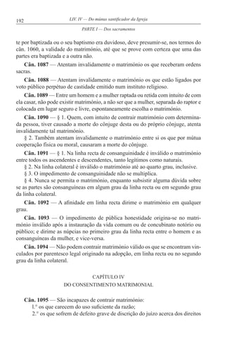 192 LIV. IV — Do múnus santificador da Igreja
te por baptizada ou o seu baptismo era duvidoso, deve presumir-se, nos termos do
cân. 1060, a validade do matrimónio, até que se prove com certeza que uma das
partes era baptizada e a outra não.
Cân. 1087 — Atentam invalidamente o matrimónio os que receberam ordens
sacras.
Cân. 1088 — Atentam invalidamente o matrimónio os que estão ligados por
voto público perpétuo de castidade emitido num instituto religioso.
Cân. 1089 — Entre um homem e a mulher raptada ou retida com intuito de com
ela casar, não pode existir matrimónio, a não ser que a mulher, separada do raptor e
colocada em lugar seguro e livre, espontaneamente escolha o matrimónio.
Cân. 1090 — § 1. Quem, com intuito de contrair matrimónio com determina-
da pessoa, tiver causado a morte do cônjuge desta ou do próprio cônjuge, atenta
invalidamente tal matrimónio.
§ 2. Também atentam invalidamente o matrimónio entre si os que por mútua
cooperação física ou moral, causaram a morte do cônjuge.
Cân. 1091 — § 1. Na linha recta de consanguinidade é inválido o matrimónio
entre todos os ascendentes e descendentes, tanto legítimos como naturais.
§ 2. Na linha colateral é inválido o matrimónio até ao quarto grau, inclusive.
§ 3. O impedimento de consanguinidade não se multiplica.
§ 4. Nunca se permita o matrimónio, enquanto subsistir alguma dúvida sobre
se as partes são consanguíneas em algum grau da linha recta ou em segundo grau
da linha colateral.
Cân. 1092 — A afinidade em linha recta dirime o matrimónio em qualquer
grau.
Cân. 1093 — O impedimento de pública honestidade origina-se no matri-
mónio inválido após a instauração da vida comum ou de concubinato notório ou
público; e dirime as núpcias no primeiro grau da linha recta entre o homem e as
consanguíneas da mulher, e vice-versa.
Cân. 1094 — Não podem contrair matrimónio válido os que se encontram vin-
culados por parentesco legal originado na adopção, em linha recta ou no segundo
grau da linha colateral.
CAPÍTULO IV
DO CONSENTIMENTO MATRIMONIAL
Cân. 1095 — São incapazes de contrair matrimónio:
l.° os que carecem do uso suficiente da razão;
2.° os que sofrem de defeito grave de discrição do juízo acerca dos direitos
PARTE I — Dos sacramentos
 