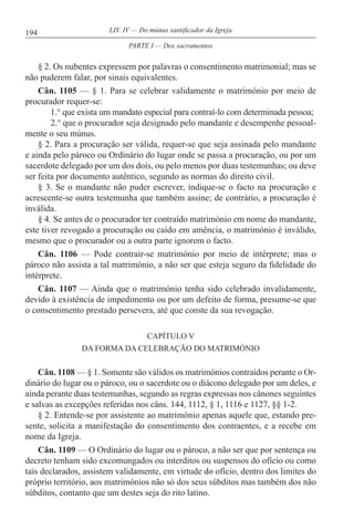 194 LIV. IV — Do múnus santificador da Igreja
§ 2. Os nubentes expressem por palavras o consentimento matrimonial; mas se
não puderem falar, por sinais equivalentes.
Cân. 1105 — § 1. Para se celebrar validamente o matrimónio por meio de
procurador requer-se:
1.° que exista um mandato especial para contraí-lo com determinada pessoa;
2.° que o procurador seja designado pelo mandante e desempenhe pessoal-
mente o seu múnus.
§ 2. Para a procuração ser válida, requer-se que seja assinada pelo mandante
e ainda pelo pároco ou Ordinário do lugar onde se passa a procuração, ou por um
sacerdote delegado por um dos dois, ou pelo menos por duas testemunhas; ou deve
ser feita por documento autêntico, segundo as normas do direito civil.
§ 3. Se o mandante não puder escrever, indique-se o facto na procuração e
acrescente-se outra testemunha que também assine; de contrário, a procuração é
inválida.
§ 4. Se antes de o procurador ter contraído matrimónio em nome do mandante,
este tiver revogado a procuração ou caído em amência, o matrimónio é inválido,
mesmo que o procurador ou a outra parte ignorem o facto.
Cân. 1106 — Pode contrair-se matrimónio por meio de intérprete; mas o
pároco não assista a tal matrimónio, a não ser que esteja seguro da fidelidade do
intérprete.
Cân. 1107 — Ainda que o matrimónio tenha sido celebrado invalidamente,
devido à existência de impedimento ou por um defeito de forma, presume-se que
o consentimento prestado persevera, até que conste da sua revogação.
CAPÍTULO V
DA FORMA DA CELEBRAÇÃO DO MATRIMÓNIO
Cân. 1108 — § 1. Somente são válidos os matrimónios contraídos perante o Or-
dinário do lugar ou o pároco, ou o sacerdote ou o diácono delegado por um deles, e
ainda perante duas testemunhas, segundo as regras expressas nos cânones seguintes
e salvas as excepções referidas nos câns. 144, 1112, § 1, 1116 e 1127, §§ 1-2.
§ 2. Entende-se por assistente ao matrimónio apenas aquele que, estando pre-
sente, solicita a manifestação do consentimento dos contraentes, e a recebe em
nome da Igreja.
Cân. 1109 — O Ordinário do lugar ou o pároco, a não ser que por sentença ou
decreto tenham sido excomungados ou interditos ou suspensos do ofício ou como
tais declarados, assistem validamente, em virtude do ofício, dentro dos limites do
próprio território, aos matrimónios não só dos seus súbditos mas também dos não
súbditos, contanto que um destes seja do rito latino.
PARTE I — Dos sacramentos
 