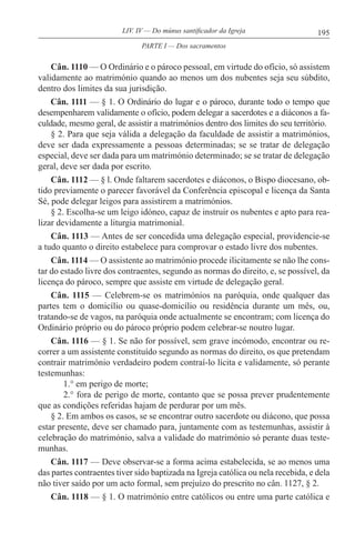 195LIV. IV — Do múnus santificador da Igreja
Cân. 1110 — O Ordinário e o pároco pessoal, em virtude do ofício, só assistem
validamente ao matrimónio quando ao menos um dos nubentes seja seu súbdito,
dentro dos limites da sua jurisdição.
Cân. 1111 — § 1. O Ordinário do lugar e o pároco, durante todo o tempo que
desempenharem validamente o ofício, podem delegar a sacerdotes e a diáconos a fa-
culdade, mesmo geral, de assistir a matrimónios dentro dos limites do seu território.
§ 2. Para que seja válida a delegação da faculdade de assistir a matrimónios,
deve ser dada expressamente a pessoas determinadas; se se tratar de delegação
especial, deve ser dada para um matrimónio determinado; se se tratar de delegação
geral, deve ser dada por escrito.
Cân. 1112 — § l. Onde faltarem sacerdotes e diáconos, o Bispo diocesano, ob-
tido previamente o parecer favorável da Conferência episcopal e licença da Santa
Sé, pode delegar leigos para assistirem a matrimónios.
§ 2. Escolha-se um leigo idóneo, capaz de instruir os nubentes e apto para rea-
lizar devidamente a liturgia matrimonial.
Cân. 1113 — Antes de ser concedida uma delegação especial, providencie-se
a tudo quanto o direito estabelece para comprovar o estado livre dos nubentes.
Cân. 1114 — O assistente ao matrimónio procede ilicitamente se não lhe cons-
tar do estado livre dos contraentes, segundo as normas do direito, e, se possível, da
licença do pároco, sempre que assiste em virtude de delegação geral.
Cân. 1115 — Celebrem-se os matrimónios na paróquia, onde qualquer das
partes tem o domicílio ou quase-domicílio ou residência durante um mês, ou,
tratando-se de vagos, na paróquia onde actualmente se encontram; com licença do
Ordinário próprio ou do pároco próprio podem celebrar-se noutro lugar.
Cân. 1116 — § 1. Se não for possível, sem grave incómodo, encontrar ou re-
correr a um assistente constituído segundo as normas do direito, os que pretendam
contrair matrimónio verdadeiro podem contraí-lo lícita e validamente, só perante
testemunhas:
1.° em perigo de morte;
2.° fora de perigo de morte, contanto que se possa prever prudentemente
que as condições referidas hajam de perdurar por um mês.
§ 2. Em ambos os casos, se se encontrar outro sacerdote ou diácono, que possa
estar presente, deve ser chamado para, juntamente com as testemunhas, assistir à
celebração do matrimónio, salva a validade do matrimónio só perante duas teste-
munhas.
Cân. 1117 — Deve observar-se a forma acima estabelecida, se ao menos uma
das partes contraentes tiver sido baptizada na Igreja católica ou nela recebida, e dela
não tiver saído por um acto formal, sem prejuízo do prescrito no cân. 1127, § 2.
Cân. 1118 — § 1. O matrimónio entre católicos ou entre uma parte católica e
PARTE I — Dos sacramentos
 