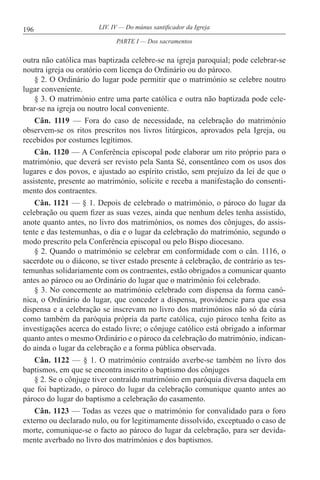 196 LIV. IV — Do múnus santificador da Igreja
outra não católica mas baptizada celebre-se na igreja paroquial; pode celebrar-se
noutra igreja ou oratório com licença do Ordinário ou do pároco.
§ 2. O Ordinário do lugar pode permitir que o matrimónio se celebre noutro
lugar conveniente.
§ 3. O matrimónio entre uma parte católica e outra não baptizada pode cele-
brar-se na igreja ou noutro local conveniente.
Cân. 1119 — Fora do caso de necessidade, na celebração do matrimónio
observem-se os ritos prescritos nos livros litúrgicos, aprovados pela Igreja, ou
recebidos por costumes legítimos.
Cân. 1120 — A Conferência episcopal pode elaborar um rito próprio para o
matrimónio, que deverá ser revisto pela Santa Sé, consentâneo com os usos dos
lugares e dos povos, e ajustado ao espírito cristão, sem prejuízo da lei de que o
assistente, presente ao matrimónio, solicite e receba a manifestação do consenti-
mento dos contraentes.
Cân. 1121 — § 1. Depois de celebrado o matrimónio, o pároco do lugar da
celebração ou quem fizer as suas vezes, ainda que nenhum deles tenha assistido,
anote quanto antes, no livro dos matrimónios, os nomes dos cônjuges, do assis-
tente e das testemunhas, o dia e o lugar da celebração do matrimónio, segundo o
modo prescrito pela Conferência episcopal ou pelo Bispo diocesano.
§ 2. Quando o matrimónio se celebrar em conformidade com o cân. 1116, o
sacerdote ou o diácono, se tiver estado presente à celebração, de contrário as tes-
temunhas solidariamente com os contraentes, estão obrigados a comunicar quanto
antes ao pároco ou ao Ordinário do lugar que o matrimónio foi celebrado.
§ 3. No concernente ao matrimónio celebrado com dispensa da forma canó-
nica, o Ordinário do lugar, que conceder a dispensa, providencie para que essa
dispensa e a celebração se inscrevam no livro dos matrimónios não só da cúria
como também da paróquia própria da parte católica, cujo pároco tenha feito as
investigações acerca do estado livre; o cônjuge católico está obrigado a informar
quanto antes o mesmo Ordinário e o pároco da celebração do matrimónio, indican-
do ainda o lugar da celebração e a forma pública observada.
Cân. 1122 — § 1. O matrimónio contraído averbe-se também no livro dos
baptismos, em que se encontra inscrito o baptismo dos cônjuges
§ 2. Se o cônjuge tiver contraído matrimónio em paróquia diversa daquela em
que foi baptizado, o pároco do lugar da celebração comunique quanto antes ao
pároco do lugar do baptismo a celebração do casamento.
Cân. 1123 — Todas as vezes que o matrimónio for convalidado para o foro
externo ou declarado nulo, ou for legitimamente dissolvido, exceptuado o caso de
morte, comunique-se o facto ao pároco do lugar da celebração, para ser devida-
mente averbado no livro dos matrimónios e dos baptismos.
PARTE I — Dos sacramentos
 