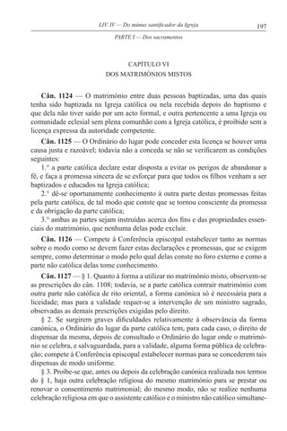 197LIV. IV — Do múnus santificador da Igreja
CAPÍTULO VI
DOS MATRIMÓNIOS MISTOS
Cân. 1124 — O matrimónio entre duas pessoas baptizadas, uma das quais
tenha sido baptizada na Igreja católica ou nela recebida depois do baptismo e
que dela não tiver saído por um acto formal, e outra pertencente a uma Igreja ou
comunidade eclesial sem plena comunhão com a Igreja católica, é proibido sem a
licença expressa da autoridade competente.
Cân. 1125 — O Ordinário do lugar pode conceder esta licença se houver uma
causa justa e razoável; todavia não a conceda se não se verificarem as condições
seguintes:
1.° a parte católica declare estar disposta a evitar os perigos de abandonar a
fé, e faça a promessa sincera de se esforçar para que todos os filhos venham a ser
baptizados e educados na Igreja católica;
2.° dê-se oportunamente conhecimento à outra parte destas promessas feitas
pela parte católica, de tal modo que conste que se tornou consciente da promessa
e da obrigação da parte católica;
3.° ambas as partes sejam instruídas acerca dos fins e das propriedades essen-
ciais do matrimónio, que nenhuma delas pode excluir.
Cân. 1126 — Compete à Conferência episcopal estabelecer tanto as normas
sobre o modo como se devem fazer estas declarações e promessas, que se exigem
sempre, como determinar o modo pelo qual delas conste no foro externo e como a
parte não católica delas tome conhecimento.
Cân. 1127 — § 1. Quanto à forma a utilizar no matrimónio misto, observem-se
as prescrições do cân. 1108; todavia, se a parte católica contrair matrimónio com
outra parte não católica de rito oriental, a forma canónica só é necessária para a
liceidade; mas para a validade requer-se a intervenção de um ministro sagrado,
observadas as demais prescrições exigidas pelo direito.
§ 2. Se surgirem graves dificuldades relativamente à observância da forma
canónica, o Ordinário do lugar da parte católica tem, para cada caso, o direito de
dispensar da mesma, depois de consultado o Ordinário do lugar onde o matrimó-
nio se celebra, e salvaguardada, para a validade, alguma forma pública de celebra-
ção; compete à Conferência episcopal estabelecer normas para se concederem tais
dispensas de modo uniforme.
§ 3. Proíbe-se que, antes ou depois da celebração canónica realizada nos termos
do § 1, haja outra celebração religiosa do mesmo matrimónio para se prestar ou
renovar o consentimento matrimonial; do mesmo modo, não se realize nenhuma
celebração religiosa em que o assistente católico e o ministro não católico simultane-
PARTE I — Dos sacramentos
 