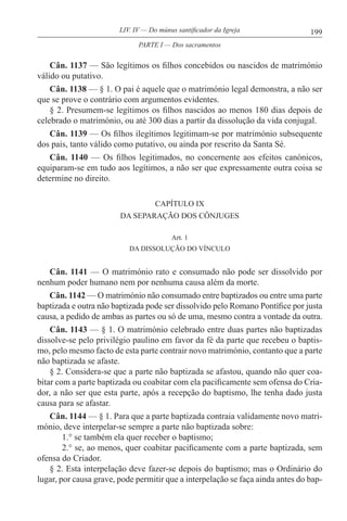 199LIV. IV — Do múnus santificador da Igreja
Cân. 1137 — São legítimos os filhos concebidos ou nascidos de matrimónio
válido ou putativo.
Cân. 1138 — § 1. O pai é aquele que o matrimónio legal demonstra, a não ser
que se prove o contrário com argumentos evidentes.
§ 2. Presumem-se legítimos os filhos nascidos ao menos 180 dias depois de
celebrado o matrimónio, ou até 300 dias a partir da dissolução da vida conjugal.
Cân. 1139 — Os filhos ilegítimos legitimam-se por matrimónio subsequente
dos pais, tanto válido como putativo, ou ainda por rescrito da Santa Sé.
Cân. 1140 — Os filhos legitimados, no concernente aos efeitos canónicos,
equiparam-se em tudo aos legítimos, a não ser que expressamente outra coisa se
determine no direito.
CAPÍTULO IX
DA SEPARAÇÃO DOS CÔNJUGES
Art. 1
DA DISSOLUÇÃO DO VÍNCULO
Cân. 1141 — O matrimónio rato e consumado não pode ser dissolvido por
nenhum poder humano nem por nenhuma causa além da morte.
Cân. 1142 — O matrimónio não consumado entre baptizados ou entre uma parte
baptizada e outra não baptizada pode ser dissolvido pelo Romano Pontífice por justa
causa, a pedido de ambas as partes ou só de uma, mesmo contra a vontade da outra.
Cân. 1143 — § 1. O matrimónio celebrado entre duas partes não baptizadas
dissolve-se pelo privilégio paulino em favor da fé da parte que recebeu o baptis-
mo, pelo mesmo facto de esta parte contrair novo matrimónio, contanto que a parte
não baptizada se afaste.
§ 2. Considera-se que a parte não baptizada se afastou, quando não quer coa-
bitar com a parte baptizada ou coabitar com ela pacificamente sem ofensa do Cria-
dor, a não ser que esta parte, após a recepção do baptismo, lhe tenha dado justa
causa para se afastar.
Cân. 1144 — § 1. Para que a parte baptizada contraia validamente novo matri-
mónio, deve interpelar-se sempre a parte não baptizada sobre:
1.° se também ela quer receber o baptismo;
2.° se, ao menos, quer coabitar pacificamente com a parte baptizada, sem
ofensa do Criador.
§ 2. Esta interpelação deve fazer-se depois do baptismo; mas o Ordinário do
lugar, por causa grave, pode permitir que a interpelação se faça ainda antes do bap-
PARTE I — Dos sacramentos
 