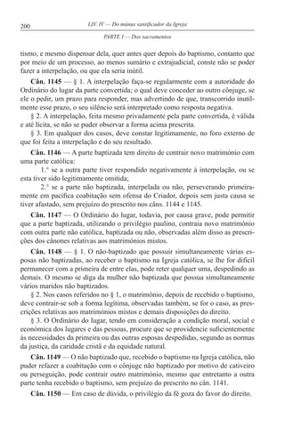 200 LIV. IV — Do múnus santificador da Igreja
tismo, e mesmo dispensar dela, quer antes quer depois do baptismo, contanto que
por meio de um processo, ao menos sumário e extrajudicial, conste não se poder
fazer a interpelação, ou que ela seria inútil.
Cân. 1145 — § 1. A interpelação faça-se regularmente com a autoridade do
Ordinário do lugar da parte convertida; o qual deve conceder ao outro cônjuge, se
ele o pedir, um prazo para responder, mas advertindo de que, transcorrido inutil-
mente esse prazo, o seu silêncio será interpretado como resposta negativa.
§ 2. A interpelação, feita mesmo privadamente pela parte convertida, é válida
e até lícita, se não se puder observar a forma acima prescrita.
§ 3. Em qualquer dos casos, deve constar legitimamente, no foro externo de
que foi feita a interpelação e do seu resultado.
Cân. 1146 — A parte baptizada tem direito de contrair novo matrimónio com
uma parte católica:
1.° se a outra parte tiver respondido negativamente à interpelação, ou se
esta tiver sido legitimamente omitida;
2.° se a parte não baptizada, interpelada ou não, perseverando primeira-
mente em pacífica coabitação sem ofensa do Criador, depois sem justa causa se
tiver afastado, sem prejuízo do prescrito nos câns. 1144 e 1145.
Cân. 1147 — O Ordinário do lugar, todavia, por causa grave, pode permitir
que a parte baptizada, utilizando o privilégio paulino, contraia novo matrimónio
com outra parte não católica, baptizada ou não, observadas além disso as prescri-
ções dos cânones relativas aos matrimónios mistos.
Cân. 1148 — § 1. O não-baptizado que possuir simultaneamente várias es-
posas não baptizadas, ao receber o baptismo na Igreja católica, se lhe for difícil
permanecer com a primeira de entre elas, pode reter qualquer uma, despedindo as
demais. O mesmo se diga da mulher não baptizada que possua simultaneamente
vários maridos não baptizados.
§ 2. Nos casos referidos no § 1, o matrimónio, depois de recebido o baptismo,
deve contrair-se sob a forma legítima, observadas também, se for o caso, as pres-
crições relativas aos matrimónios mistos e demais disposições do direito.
§ 3. O Ordinário do lugar, tendo em consideração a condição moral, social e
económica dos lugares e das pessoas, procure que se providencie suficientemente
às necessidades da primeira ou das outras esposas despedidas, segundo as normas
da justiça, da caridade cristã e da equidade natural.
Cân. 1149 — O não baptizado que, recebido o baptismo na Igreja católica, não
puder refazer a coabitação com o cônjuge não baptizado por motivo de cativeiro
ou perseguição, pode contrair outro matrimónio, mesmo que entretanto a outra
parte tenha recebido o baptismo, sem prejuízo do prescrito no cân. 1141.
Cân. 1150 — Em caso de dúvida, o privilégio da fé goza do favor do direito.
PARTE I — Dos sacramentos
 