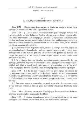 201LIV. IV — Do múnus santificador da Igreja
Art. 2
DA SEPARAÇÃO COM PERMANÊNCIA DO VÍNCULO
Cân. 1151 — Os cônjuges têm o dever e o direito de manter a convivência
conjugal, a não ser que uma causa legítima os escuse.
Cân. 1152 — § 1. Ainda que se recomende muito que o cônjuge, movido pela
caridade cristã e solícito do bem da família, não recuse o perdão ao cônjuge adúl-
tero e não interrompa a vida conjugal, no entanto se, expressa ou tacitamente não
perdoar a culpa do mesmo, tem o direito de interromper a vida comum conjugal, a
não ser que tenha consentido no adultério ou lhe tenha dado causa, ou ele próprio
também tenha cometido adultério.
§ 2. Considera-se que há perdão tácito, quando o cônjuge inocente, depois de
tomar conhecimento do adultério, continua espontaneamente a viver com o outro
cônjuge com afecto marital; presume-se que houve tal perdão, se durante seis
meses tiver mantido a vida conjugal, sem interpor recurso perante a autoridade
eclesiástica ou civil.
§ 3. Se o cônjuge inocente dissolver espontaneamente a comunhão de vida
conjugal, proponha, no prazo de seis meses, a causa de separação à competente au-
toridade eclesiástica, a qual, ponderadas todas as circunstâncias, veja se é possível
levar o cônjuge a perdoar a culpa e a não prolongar perpetuamente a separação.
Cân. 1153 — § 1. Se um dos cônjuges provocar grave perigo da alma ou do
corpo para o outro ou para os filhos, ou de algum modo tornar a vida comum de-
masiado dura, proporciona ao outro causa legítima de separação, quer por decreto
do Ordinário do lugar, quer também, se houver perigo na demora, por autoridade
própria.
§ 2. Em todos os casos, cessando a causa da separação, deve ser restaurada
a vida conjugal comum, a não ser que a autoridade eclesiástica determine outra
coisa.
Cân. 1154 — Efectuada a separação dos cônjuges, deve acautelar-se de forma
oportuna a sustentação e a educação dos filhos.
Cân. 1155 — O cônjuge inocente pode louvavelmente admitir de novo o outro
cônjuge à vida comum, renunciando neste caso ao direito de separação.
PARTE I — Dos sacramentos
 