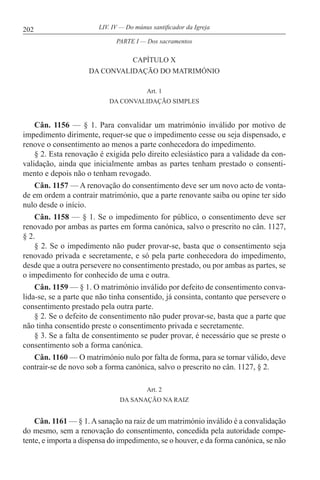 202 LIV. IV — Do múnus santificador da Igreja
CAPÍTULO X
DA CONVALIDAÇÃO DO MATRIMÓNIO
Art. 1
DA CONVALIDAÇÃO SIMPLES
Cân. 1156 — § 1. Para convalidar um matrimónio inválido por motivo de
impedimento dirimente, requer-se que o impedimento cesse ou seja dispensado, e
renove o consentimento ao menos a parte conhecedora do impedimento.
§ 2. Esta renovação é exigida pelo direito eclesiástico para a validade da con-
validação, ainda que inicialmente ambas as partes tenham prestado o consenti-
mento e depois não o tenham revogado.
Cân. 1157 — A renovação do consentimento deve ser um novo acto de vonta-
de em ordem a contrair matrimónio, que a parte renovante saiba ou opine ter sido
nulo desde o início.
Cân. 1158 — § 1. Se o impedimento for público, o consentimento deve ser
renovado por ambas as partes em forma canónica, salvo o prescrito no cân. 1127,
§ 2.
§ 2. Se o impedimento não puder provar-se, basta que o consentimento seja
renovado privada e secretamente, e só pela parte conhecedora do impedimento,
desde que a outra persevere no consentimento prestado, ou por ambas as partes, se
o impedimento for conhecido de uma e outra.
Cân. 1159 — § 1. O matrimónio inválido por defeito de consentimento conva-
lida-se, se a parte que não tinha consentido, já consinta, contanto que persevere o
consentimento prestado pela outra parte.
§ 2. Se o defeito de consentimento não puder provar-se, basta que a parte que
não tinha consentido preste o consentimento privada e secretamente.
§ 3. Se a falta de consentimento se puder provar, é necessário que se preste o
consentimento sob a forma canónica.
Cân. 1160 — O matrimónio nulo por falta de forma, para se tornar válido, deve
contrair-se de novo sob a forma canónica, salvo o prescrito no cân. 1127, § 2.
Art. 2
DA SANAÇÃO NA RAIZ
Cân. 1161 — § 1.Asanação na raiz de um matrimónio inválido é a convalidação
do mesmo, sem a renovação do consentimento, concedida pela autoridade compe-
tente, e importa a dispensa do impedimento, se o houver, e da forma canónica, se não
PARTE I — Dos sacramentos
 