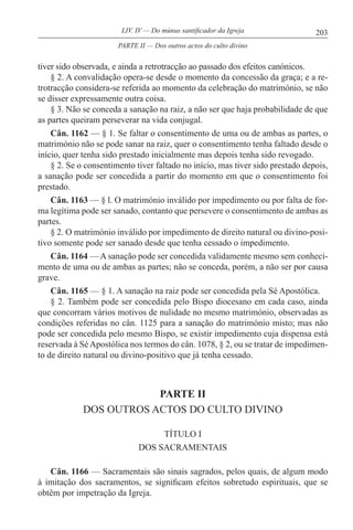 203LIV. IV — Do múnus santificador da Igreja
tiver sido observada, e ainda a retrotracção ao passado dos efeitos canónicos.
§ 2. A convalidação opera-se desde o momento da concessão da graça; e a re-
trotracção considera-se referida ao momento da celebração do matrimónio, se não
se disser expressamente outra coisa.
§ 3. Não se conceda a sanação na raiz, a não ser que haja probabilidade de que
as partes queiram perseverar na vida conjugal.
Cân. 1162 — § 1. Se faltar o consentimento de uma ou de ambas as partes, o
matrimónio não se pode sanar na raiz, quer o consentimento tenha faltado desde o
início, quer tenha sido prestado inicialmente mas depois tenha sido revogado.
§ 2. Se o consentimento tiver faltado no início, mas tiver sido prestado depois,
a sanação pode ser concedida a partir do momento em que o consentimento foi
prestado.
Cân. 1163 — § l. O matrimónio inválido por impedimento ou por falta de for-
ma legítima pode ser sanado, contanto que persevere o consentimento de ambas as
partes.
§ 2. O matrimónio inválido por impedimento de direito natural ou divino-posi-
tivo somente pode ser sanado desde que tenha cessado o impedimento.
Cân. 1164 — A sanação pode ser concedida validamente mesmo sem conheci-
mento de uma ou de ambas as partes; não se conceda, porém, a não ser por causa
grave.
Cân. 1165 — § 1. A sanação na raiz pode ser concedida pela Sé Apostólica.
§ 2. Também pode ser concedida pelo Bispo diocesano em cada caso, ainda
que concorram vários motivos de nulidade no mesmo matrimónio, observadas as
condições referidas no cân. 1125 para a sanação do matrimónio misto; mas não
pode ser concedida pelo mesmo Bispo, se existir impedimento cuja dispensa está
reservada à SéApostólica nos termos do cân. 1078, § 2, ou se tratar de impedimen-
to de direito natural ou divino-positivo que já tenha cessado.
PARTE II
DOS OUTROS ACTOS DO CULTO DIVINO
TÍTULO I
DOS SACRAMENTAIS
Cân. 1166 — Sacramentais são sinais sagrados, pelos quais, de algum modo
à imitação dos sacramentos, se significam efeitos sobretudo espirituais, que se
obtêm por impetração da Igreja.
PARTE II — Dos outros actos do culto divino
 