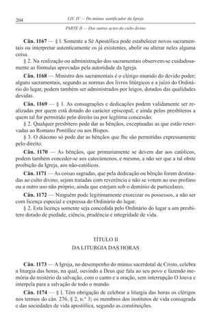 204 LIV. IV — Do múnus santificador da Igreja
Cân. 1167 — § l. Somente a Sé Apostólica pode estabelecer novos sacramen-
tais ou interpretar autenticamente os já existentes, abolir ou alterar neles alguma
coisa.
§ 2. Na realização ou administração dos sacramentais observem-se cuidadosa-
mente as fórmulas aprovadas pela autoridade da Igreja.
Cân. 1168 — Ministro dos sacramentais é o clérigo munido do devido poder;
alguns sacramentais, segundo as normas dos livros litúrgicos e a juízo do Ordiná-
rio do lugar, podem também ser administrados por leigos, dotados das qualidades
devidas.
Cân. 1169 — § 1. As consagrações e dedicações podem validamente ser re-
alizadas por quem está dotado do carácter episcopal; e ainda pelos presbíteros a
quem tal for permitido pelo direito ou por legítima concessão.
§ 2. Qualquer presbítero pode dar as bênçãos, exceptuadas as que estão reser-
vadas ao Romano Pontífice ou aos Bispos.
§ 3. O diácono só pode dar as bênçãos que lhe são permitidas expressamente
pelo direito.
Cân. 1170 — As bênçãos, que primariamente se devem dar aos católicos,
podem também conceder-se aos catecúmenos, e mesmo, a não ser que a tal obste
proibição da Igreja, aos não-católicos.
Cân. 1171 — As coisas sagradas, que pela dedicação ou bênção foram destina-
das ao culto divino, sejam tratadas com reverência e não se votem ao uso profano
ou a outro uso não próprio, ainda que estejam sob o domínio de particulares.
Cân. 1172 — Ninguém pode legitimamente exorcizar os possessos, a não ser
com licença especial e expressa do Ordinário do lugar.
§ 2. Esta licença somente seja concedida pelo Ordinário do lugar a um presbí-
tero dotado de piedade, ciência, prudência e integridade de vida.
TÍTULO II
DA LITURGIA DAS HORAS
Cân. 1173 — A Igreja, no desempenho do múnus sacerdotal de Cristo, celebra
a liturgia das horas, na qual, ouvindo a Deus que fala ao seu povo e fazendo me-
mória do mistério da salvação, com o canto e a oração, sem interrupção O louva e
interpela para a salvação de todo o mundo.
Cân. 1174 — § l. Têm obrigação de celebrar a liturgia das horas os clérigos
nos termos do cân. 276, § 2, n.° 3; os membros dos institutos de vida consagrada
e das sociedades de vida apostólica, segundo as constituições.
PARTE II — Dos outros actos do culto divino
 