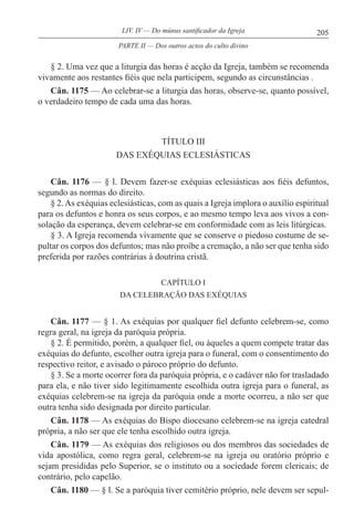 205LIV. IV — Do múnus santificador da Igreja
§ 2. Uma vez que a liturgia das horas é acção da Igreja, também se recomenda
vivamente aos restantes fiéis que nela participem, segundo as circunstâncias .
Cân. 1175 — Ao celebrar-se a liturgia das horas, observe-se, quanto possível,
o verdadeiro tempo de cada uma das horas.
TÍTULO III
DAS EXÉQUIAS ECLESIÁSTICAS
Cân. 1176 — § l. Devem fazer-se exéquias eclesiásticas aos fiéis defuntos,
segundo as normas do direito.
§ 2.As exéquias eclesiásticas, com as quais a Igreja implora o auxílio espiritual
para os defuntos e honra os seus corpos, e ao mesmo tempo leva aos vivos a con-
solação da esperança, devem celebrar-se em conformidade com as leis litúrgicas.
§ 3. A Igreja recomenda vivamente que se conserve o piedoso costume de se-
pultar os corpos dos defuntos; mas não proíbe a cremação, a não ser que tenha sido
preferida por razões contrárias à doutrina cristã.
CAPÍTULO I
DA CELEBRAÇÃO DAS EXÉQUIAS
Cân. 1177 — § 1. As exéquias por qualquer fiel defunto celebrem-se, como
regra geral, na igreja da paróquia própria.
§ 2. É permitido, porém, a qualquer fiel, ou àqueles a quem compete tratar das
exéquias do defunto, escolher outra igreja para o funeral, com o consentimento do
respectivo reitor, e avisado o pároco próprio do defunto.
§ 3. Se a morte ocorrer fora da paróquia própria, e o cadáver não for trasladado
para ela, e não tiver sido legitimamente escolhida outra igreja para o funeral, as
exéquias celebrem-se na igreja da paróquia onde a morte ocorreu, a não ser que
outra tenha sido designada por direito particular.
Cân. 1178 — As exéquias do Bispo diocesano celebrem-se na igreja catedral
própria, a não ser que ele tenha escolhido outra igreja.
Cân. 1179 — As exéquias dos religiosos ou dos membros das sociedades de
vida apostólica, como regra geral, celebrem-se na igreja ou oratório próprio e
sejam presididas pelo Superior, se o instituto ou a sociedade forem clericais; de
contrário, pelo capelão.
Cân. 1180 — § l. Se a paróquia tiver cemitério próprio, nele devem ser sepul-
PARTE II — Dos outros actos do culto divino
 
