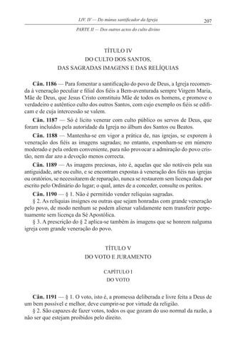 207LIV. IV — Do múnus santificador da Igreja
TÍTULO IV
DO CULTO DOS SANTOS,
DAS SAGRADAS IMAGENS E DAS RELÍQUIAS
Cân. 1186 — Para fomentar a santificação do povo de Deus, a Igreja recomen-
da à veneração peculiar e filial dos fiéis a Bem-aventurada sempre Virgem Maria,
Mãe de Deus, que Jesus Cristo constituiu Mãe de todos os homens, e promove o
verdadeiro e autêntico culto dos outros Santos, com cujo exemplo os fiéis se edifi-
cam e de cuja intercessão se valem.
Cân. 1187 — Só é lícito venerar com culto público os servos de Deus, que
foram incluídos pela autoridade da Igreja no álbum dos Santos ou Beatos.
Cân. 1188 — Mantenha-se em vigor a prática de, nas igrejas, se exporem à
veneração dos fiéis as imagens sagradas; no entanto, exponham-se em número
moderado e pela ordem conveniente, para não provocar a admiração do povo cris-
tão, nem dar azo a devoção menos correcta.
Cân. 1189 — As imagens preciosas, isto é, aquelas que são notáveis pela sua
antiguidade, arte ou culto, e se encontram expostas à veneração dos fiéis nas igrejas
ou oratórios, se necessitarem de reparação, nunca se restaurem sem licença dada por
escrito pelo Ordinário do lugar; o qual, antes de a conceder, consulte os peritos.
Cân. 1190 — § 1. Não é permitido vender relíquias sagradas.
§ 2. As relíquias insignes ou outras que sejam honradas com grande veneração
pelo povo, de modo nenhum se podem alienar validamente nem transferir perpe-
tuamente sem licença da Sé Apostólica.
§ 3. A prescrição do § 2 aplica-se também às imagens que se honrem nalguma
igreja com grande veneração do povo.
TÍTULO V
DO VOTO E JURAMENTO
CAPÍTULO I
DO VOTO
Cân. 1191 — § 1. O voto, isto é, a promessa deliberada e livre feita a Deus de
um bem possível e melhor, deve cumprir-se por virtude da religião.
§ 2. São capazes de fazer votos, todos os que gozam do uso normal da razão, a
não ser que estejam proibidos pelo direito.
PARTE II — Dos outros actos do culto divino
 