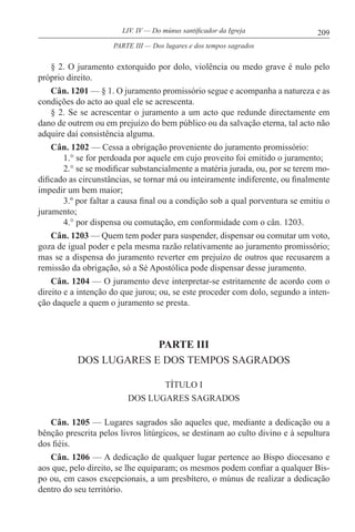 209LIV. IV — Do múnus santificador da Igreja
§ 2. O juramento extorquido por dolo, violência ou medo grave é nulo pelo
próprio direito.
Cân. 1201 — § 1. O juramento promissório segue e acompanha a natureza e as
condições do acto ao qual ele se acrescenta.
§ 2. Se se acrescentar o juramento a um acto que redunde directamente em
dano de outrem ou em prejuízo do bem público ou da salvação eterna, tal acto não
adquire daí consistência alguma.
Cân. 1202 — Cessa a obrigação proveniente do juramento promissório:
1.° se for perdoada por aquele em cujo proveito foi emitido o juramento;
2.° se se modificar substancialmente a matéria jurada, ou, por se terem mo-
dificado as circunstâncias, se tornar má ou inteiramente indiferente, ou finalmente
impedir um bem maior;
3.º por faltar a causa final ou a condição sob a qual porventura se emitiu o
juramento;
4.° por dispensa ou comutação, em conformidade com o cân. 1203.
Cân. 1203 — Quem tem poder para suspender, dispensar ou comutar um voto,
goza de igual poder e pela mesma razão relativamente ao juramento promissório;
mas se a dispensa do juramento reverter em prejuízo de outros que recusarem a
remissão da obrigação, só a Sé Apostólica pode dispensar desse juramento.
Cân. 1204 — O juramento deve interpretar-se estritamente de acordo com o
direito e a intenção do que jurou; ou, se este proceder com dolo, segundo a inten-
ção daquele a quem o juramento se presta.
PARTE III
DOS LUGARES E DOS TEMPOS SAGRADOS
TÍTULO I
DOS LUGARES SAGRADOS
Cân. 1205 — Lugares sagrados são aqueles que, mediante a dedicação ou a
bênção prescrita pelos livros litúrgicos, se destinam ao culto divino e à sepultura
dos fiéis.
Cân. 1206 — A dedicação de qualquer lugar pertence ao Bispo diocesano e
aos que, pelo direito, se lhe equiparam; os mesmos podem confiar a qualquer Bis-
po ou, em casos excepcionais, a um presbítero, o múnus de realizar a dedicação
dentro do seu território.
PARTE III — Dos lugares e dos tempos sagrados
 
