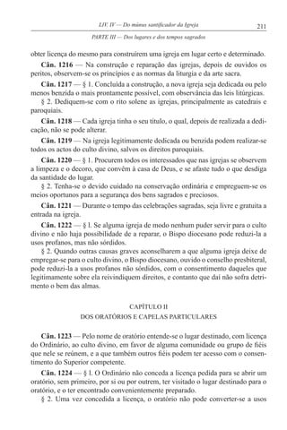 211LIV. IV — Do múnus santificador da Igreja
obter licença do mesmo para construírem uma igreja em lugar certo e determinado.
Cân. 1216 — Na construção e reparação das igrejas, depois de ouvidos os
peritos, observem-se os princípios e as normas da liturgia e da arte sacra.
Cân. 1217 — § 1. Concluída a construção, a nova igreja seja dedicada ou pelo
menos benzida o mais prontamente possível, com observância das leis litúrgicas.
§ 2. Dediquem-se com o rito solene as igrejas, principalmente as catedrais e
paroquiais.
Cân. 1218 — Cada igreja tinha o seu título, o qual, depois de realizada a dedi-
cação, não se pode alterar.
Cân. 1219 — Na igreja legitimamente dedicada ou benzida podem realizar-se
todos os actos do culto divino, salvos os direitos paroquiais.
Cân. 1220 — § 1. Procurem todos os interessados que nas igrejas se observem
a limpeza e o decoro, que convêm à casa de Deus, e se afaste tudo o que desdiga
da santidade do lugar.
§ 2. Tenha-se o devido cuidado na conservação ordinária e empreguem-se os
meios oportunos para a segurança dos bens sagrados e preciosos.
Cân. 1221 — Durante o tempo das celebrações sagradas, seja livre e gratuita a
entrada na igreja.
Cân. 1222 — § l. Se alguma igreja de modo nenhum puder servir para o culto
divino e não haja possibilidade de a reparar, o Bispo diocesano pode reduzi-la a
usos profanos, mas não sórdidos.
§ 2. Quando outras causas graves aconselharem a que alguma igreja deixe de
empregar-se para o culto divino, o Bispo diocesano, ouvido o conselho presbiteral,
pode reduzi-la a usos profanos não sórdidos, com o consentimento daqueles que
legitimamente sobre ela reivindiquem direitos, e contanto que daí não sofra detri-
mento o bem das almas.
CAPÍTULO II
DOS ORATÓRIOS E CAPELAS PARTICULARES
Cân. 1223 — Pelo nome de oratório entende-se o lugar destinado, com licença
do Ordinário, ao culto divino, em favor de alguma comunidade ou grupo de fiéis
que nele se reúnem, e a que também outros fiéis podem ter acesso com o consen-
timento do Superior competente.
Cân. 1224 — § l. O Ordinário não conceda a licença pedida para se abrir um
oratório, sem primeiro, por si ou por outrem, ter visitado o lugar destinado para o
oratório, e o ter encontrado convenientemente preparado.
§ 2. Uma vez concedida a licença, o oratório não pode converter-se a usos
PARTE III — Dos lugares e dos tempos sagrados
 