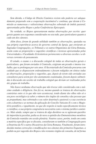 XXIV Código de Direito Canónico
Sem dúvida, o Código de Direito Canónico revisto não poderia ser adequa-
damente preparado sem a cooperação inestimável e contínua, que deram à Co-
missão as numerosas e valiosíssimas observações sobretudo de índole pastoral,
apresentadas pelos Bispos e pelas Conferências Episcopais.
Na verdade, os Bispos apresentaram muitas observações por escrito: quer
gerais quanto aos esquemas considerados no seu todo, quer particulares quanto a
cada um dos cânones.
Além disso, foram de grande utilidade também as observações, apoiadas na
sua própria experiência acerca do governo central da Igreja, que enviaram as
Sagradas Congregações, os Tribunais e os outros Organismos da Cúria Romana,
assim como as proposições e sugestões científicas e técnicas apresentadas pelas
Universidades e Faculdades Eclesiásticas pertencentes a diversas escolas e a di-
versas correntes de pensamento.
O estudo, o exame e a discussão colegial de todas as observações gerais e
particulares, que foram enviadas à Comissão, exigiram um pesado e imenso tra-
balho, que se prolongou por sete anos. O Secretariado da Comissão procurou com
cuidado que se dispusessem ordenadamente e fossem redigidas em síntese todas
as observações, proposições e sugestões, que, depois de terem sido enviadas aos
consultores para serem por eles atentamente examinadas, fossem depois submeti-
das à discussão em sessões de trabalho colegial que deviam ser realizadas pelos
dez grupos de trabalho.
Não houve nenhuma observação que não tivesse sido considerada com o má-
ximo cuidado e diligência. Isto fez-se, mesmo quando se tratava de observações
contrárias entre si (o que não raro aconteceu), tendo diante dos olhos não só o
seu peso sociológico (a saber, o número dos órgãos de consulta e das pessoas que
as propunham), mas sobretudo o seu valor doutrinal e pastoral e a sua coerência
com a doutrina e as normas da aplicação do Concílio Vaticano II e com o Magis-
tério pontifício, e igualmente, no que diz respeito à razão especificamente técnica
e científica, a sua própria congruência necessária com o sistema jurídico canóni-
co. Mais ainda, sempre que se tratava de algo duvidoso ou se agitavam questões
de importância peculiar, pedia-se de novo a opinião dos Eminentíssimos membros
da Comissão reunidos em sessão plenária. Noutros casos, porém, tendo em conta
a matéria específica que se discutia, consultavam-se também a Congregação para
a Doutrina da Fé e outros Dicastérios da Cúria Romana. Finalmente, foram intro-
duzidas muitas correcções e modificações nos cânones dos primeiros Esquemas, a
pedido ou por sugestão dos Bispos e dos restantes órgãos de consulta, de tal forma
 