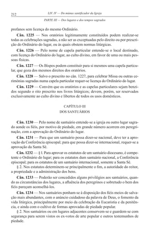 212 LIV. IV — Do múnus santificador da Igreja
profanos sem licença do mesmo Ordinário.
Cân. 1225 — Nos oratórios legitimamente constituídos podem realizar-se
todas as celebrações sagradas, a não ser as exceptuadas pelo direito ou por prescri-
ção do Ordinário do lugar, ou às quais obstem normas litúrgicas.
Cân. 1226 — Pelo nome de capela particular entende-se o local destinado,
com licença do Ordinário do lugar, ao culto divino, em favor de uma ou mais pes-
soas físicas.
Cân. 1227 — Os Bispos podem constituir para si mesmos uma capela particu-
lar, que goza dos mesmos direitos dos oratórios.
Cân. 1228 — Salvo o prescrito no cân. 1227, para celebrar Missa ou outras ce-
rimónias sagradas numa capela particular requer-se licença do Ordinário do lugar.
Cân. 1229 — Convém que os oratórios e as capelas particulares sejam benzi-
dos segundo o rito prescrito nos livros litúrgicos; devem, porém, ser reservados
exclusivamente ao culto divino e libertos de todos os usos domésticos.
CAPÍTULO III
DOS SANTUÁRIOS
Cân. 1230 — Pelo nome de santuário entende-se a igreja ou outro lugar sagra-
do aonde os fiéis, por motivo de piedade, em grande número acorrem em peregri-
nação, com a aprovação do Ordinário do lugar.
Cân. 1231 — Para que um santuário possa dizer-se nacional, deve ter a apro-
vação da Conferência episcopal; para que possa dizer-se internacional, requer-se a
aprovação da Santa Sé.
Cân. 1232 — § l. Para aprovar os estatutos de um santuário diocesano, é compe-
tente o Ordinário do lugar; para os estatutos dum santuário nacional, a Conferência
episcopal; para os estatutos de um santuário internacional, somente a Santa Sé.
§ 2. Nos estatutos determinem-se principalmente o fim, a autoridade do reitor,
a propriedade e a administração dos bens.
Cân. 1233 — Poderão ser concedidos alguns privilégios aos santuários, quan-
do as circunstâncias dos lugares, a afluência dos peregrinos e sobretudo o bem dos
fiéis pareçam aconselhá-los.
Cân. 1234 — Nos santuários ponham-se à disposição dos fiéis meios de salva-
ção mais abundantes, com o anúncio cuidadoso da palavra de Deus, o fomento da
vida litúrgica, principalmente por meio da celebração da Eucaristia e da penitên-
cia, e ainda com o cultivo de formas aprovadas de piedade popular.
§ 2. Nos santuários ou em lugares adjacentes conservem-se e guardem-se com
segurança para serem vistos os ex-votos de arte popular e outros testemunhos de
piedade.
PARTE III — Dos lugares e dos tempos sagrados
 